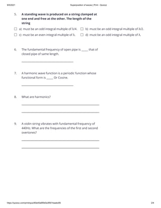 9/5/2021 Superposition of waves | Print - Quizizz
https://quizizz.com/print/quiz/60e45a6f0b0a3f001baabc85 2/4
5.
6.
7.
8.
9.
A standing wave is produced on a string clamped at
one end and free at the other. The length of the
string


a) must be an odd integral multiple of λ/4. b) must be an odd integral multiple of λ/2.
c) must be an even integral multiple of λ. d) must be an odd integral multiple of λ.
The fundamental frequency of open pipe is _____ that of
closed pipe of same length.


A harmonic wave function is a periodic function whose
functional form is _____ Or Cosine.


What are harmonics? 

A violin string vibrates with fundamental frequency of
440Hz. What are the frequencies of the first and second
overtones?


 