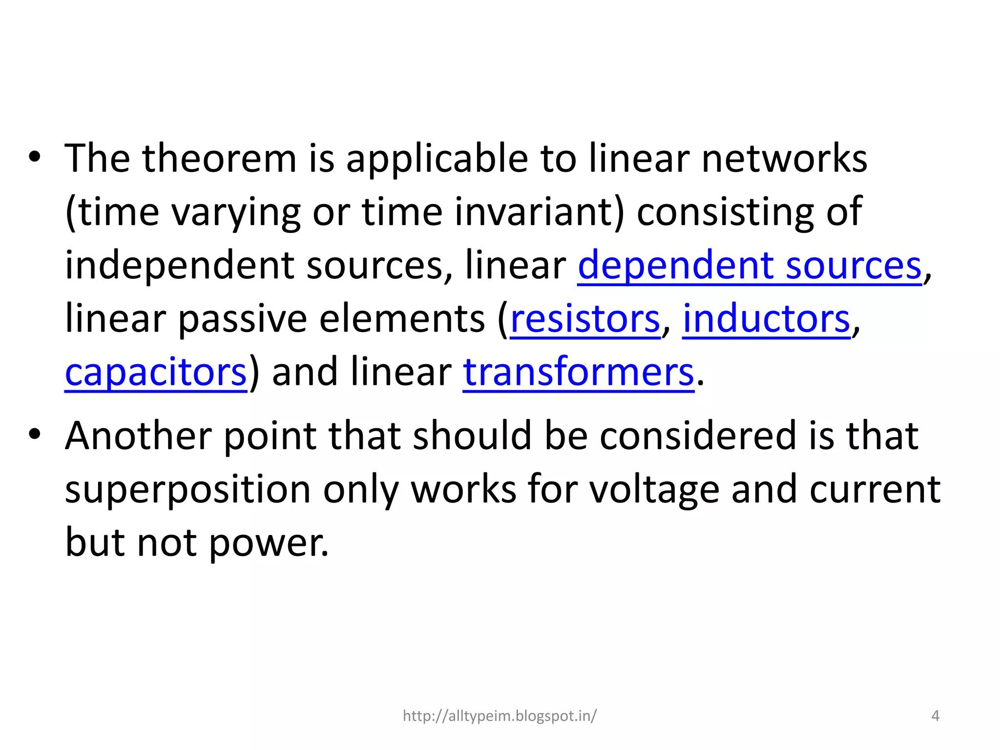 • The theorem is applicable to linear networks
(time varying or time invariant) consisting of
independent sources, linear dependent sources,
linear passive elements (resistors, inductors,
capacitors) and linear transformers.
• Another point that should be considered is that
superposition only works for voltage and current
but not power.
4http://alltypeim.blogspot.in/
 