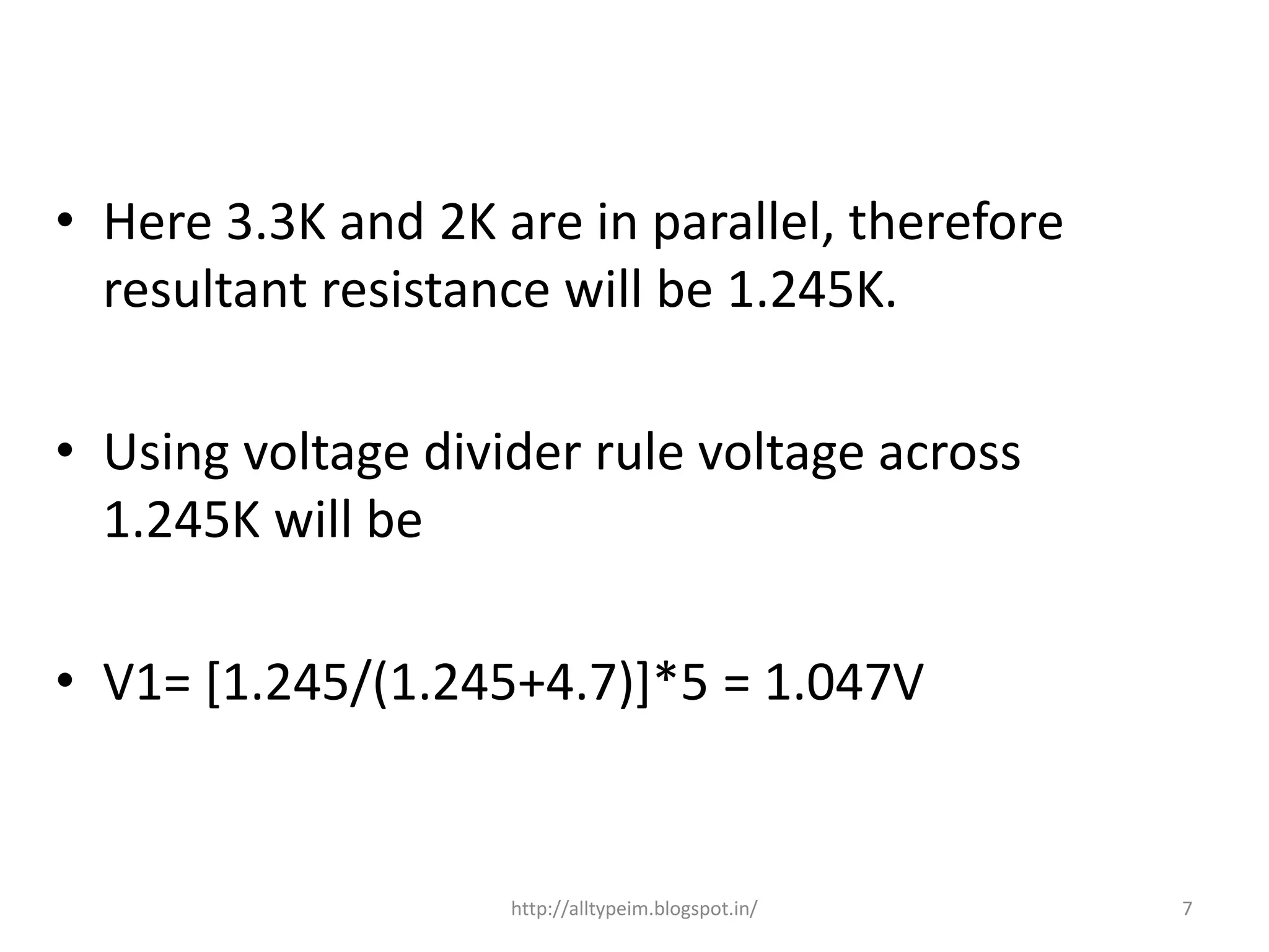 • Here 3.3K and 2K are in parallel, therefore
resultant resistance will be 1.245K.
• Using voltage divider rule voltage across
1.245K will be
• V1= [1.245/(1.245+4.7)]*5 = 1.047V
7http://alltypeim.blogspot.in/
 