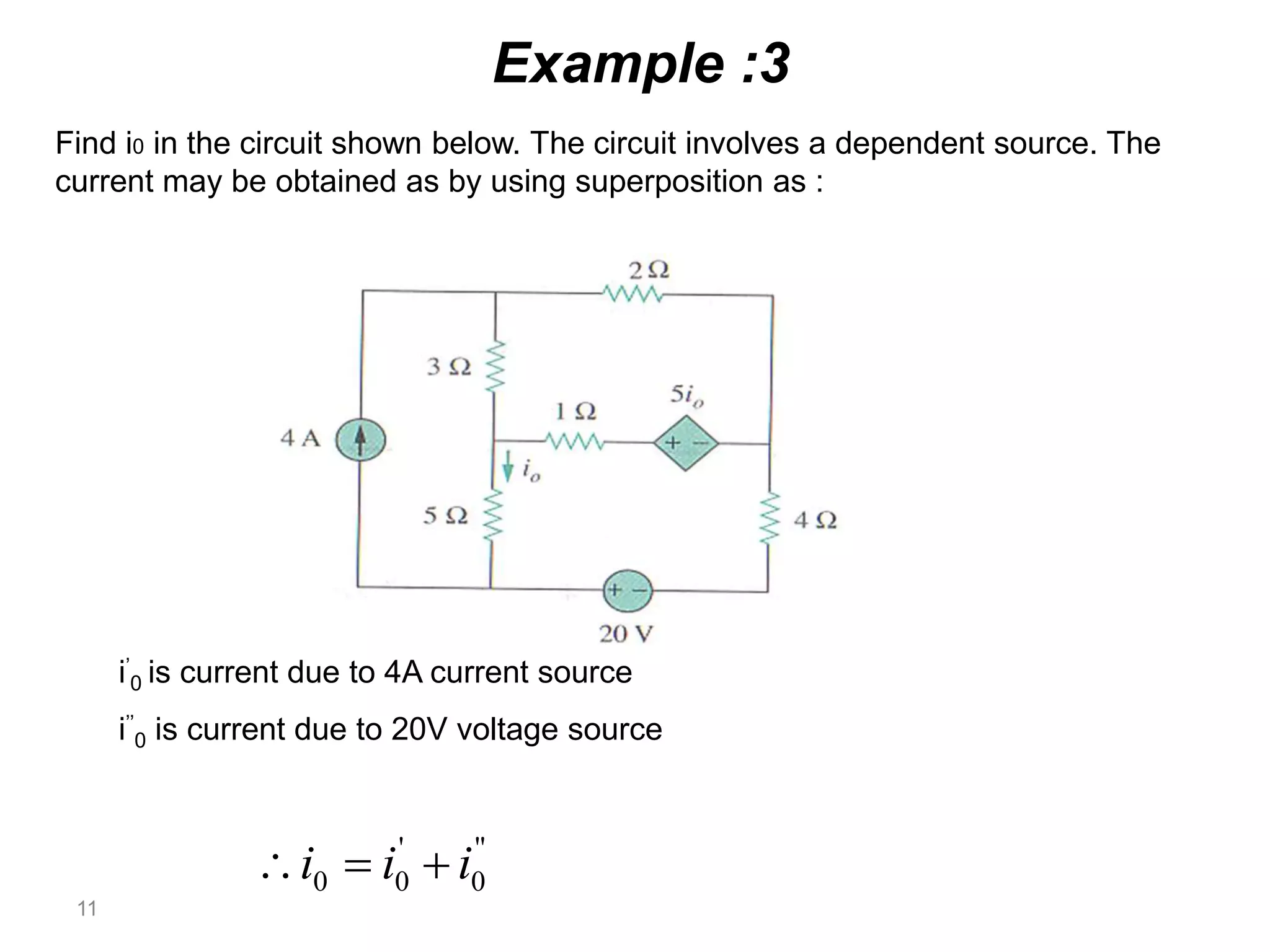 11
Example :3
Find i0 in the circuit shown below. The circuit involves a dependent source. The
current may be obtained as by using superposition as :
''
0
'
00 iii 
i’
0 is current due to 4A current source
i’’
0 is current due to 20V voltage source
 