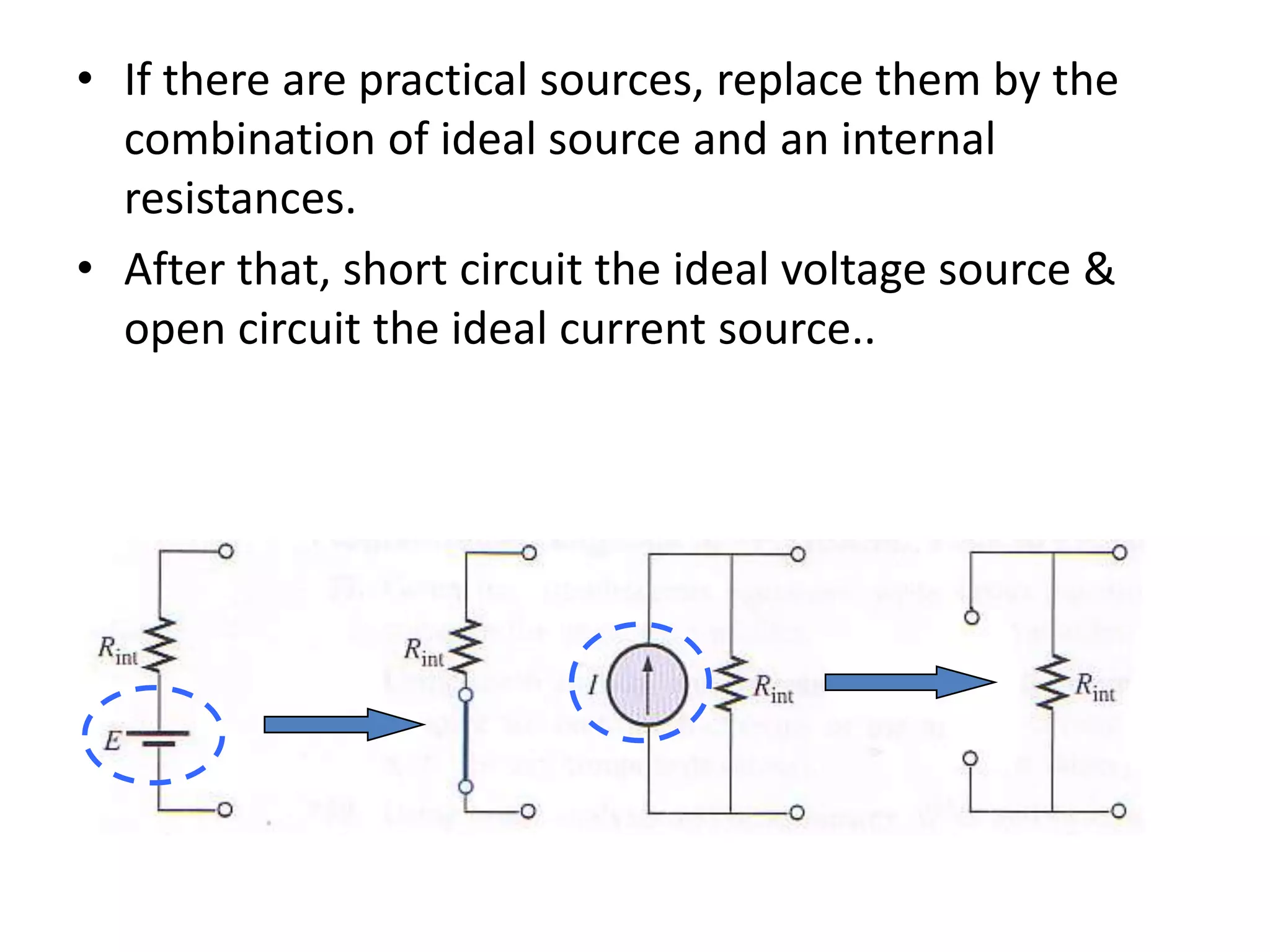 • If there are practical sources, replace them by the
combination of ideal source and an internal
resistances.
• After that, short circuit the ideal voltage source &
open circuit the ideal current source..
 