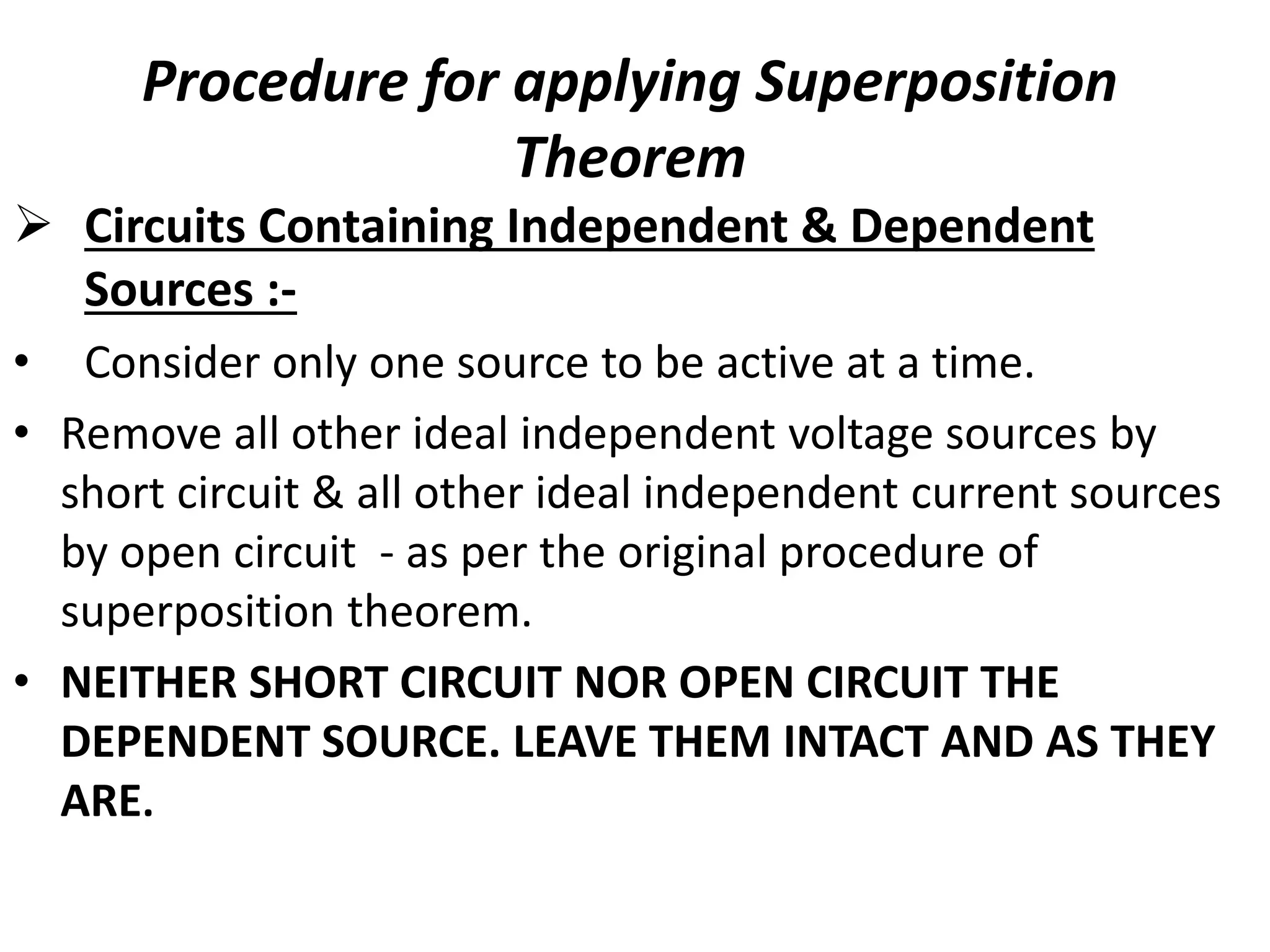 Procedure for applying Superposition
Theorem
 Circuits Containing Independent & Dependent
Sources :-
• Consider only one source to be active at a time.
• Remove all other ideal independent voltage sources by
short circuit & all other ideal independent current sources
by open circuit - as per the original procedure of
superposition theorem.
• NEITHER SHORT CIRCUIT NOR OPEN CIRCUIT THE
DEPENDENT SOURCE. LEAVE THEM INTACT AND AS THEY
ARE.
 