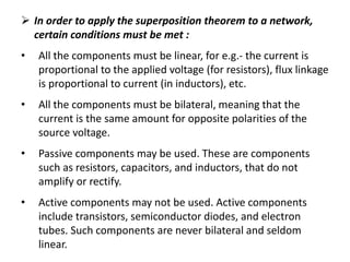  In order to apply the superposition theorem to a network,
certain conditions must be met :
• All the components must be linear, for e.g.- the current is
proportional to the applied voltage (for resistors), flux linkage
is proportional to current (in inductors), etc.
• All the components must be bilateral, meaning that the
current is the same amount for opposite polarities of the
source voltage.
• Passive components may be used. These are components
such as resistors, capacitors, and inductors, that do not
amplify or rectify.
• Active components may not be used. Active components
include transistors, semiconductor diodes, and electron
tubes. Such components are never bilateral and seldom
linear.
 