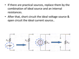 • If there are practical sources, replace them by the
combination of ideal source and an internal
resistances.
• After that, short circuit the ideal voltage source &
open circuit the ideal current source..
 