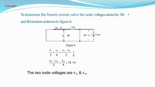 •
Todetermine the branch current, solve the node voltagesacrossthe 3Ω
and4Ωresistorsasshownin figure 6.
The two node voltages are v 3 & v 4 .
12 A
6 2
+ +
v3 3 v4
4
- -
2
2 4
v3 v3 v3 v4
3 6
v4 v3 v4
12 =0
=
0
Figure 6
Example1
 
