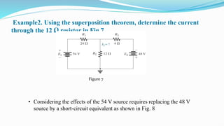 Example2. Using the superposition theorem, determine the current
through the 12 Ω resistor in Fig 7 .
• Considering the effects of the 54 V source requires replacing the 48 V
source by a short-circuit equivalent as shown in Fig. 8
Figure 7
 
