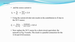 • and the source current is
𝐼𝑆 =
𝐸1
𝑅𝑇
=
54 𝑉
27 Ω
= 2 𝐴
• Using the current divider rule results in the contribution to I2 due to
the 54 V source:
𝐼2
′
=
𝑅3 𝐼𝑆
𝑅3+ 𝑅2
=
4 Ω 2𝐴
4 Ω + 12 Ω
= 0.5 𝐴
• Now replace the 54 V source by a short-circuit equivalent, the
network in Fig. 9 results. The result is a parallel connection for the
12 Ω and 24 Ω resistors.
Example2
 