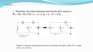• Therefore, the total resistance seen by the 48 V source is
RT = R3 + R2 || R1 = 4 + 12 || 24 = 4 + 8 = 12 Ω
Figure9. Using the superposition theorem to determine the effect of the 48 V voltage
source on current I2
Example2
 