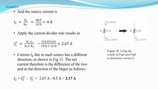 • And the source current is
𝐼𝑆 =
𝐸2
𝑅𝑇
=
48 𝑉
12 Ω
= 4 𝐴
• Apply the current divider rule results in
𝐼2
′′
=
𝑅1 𝐼𝑆
𝑅1+ 𝑅2
=
24 Ω 4𝐴
24 Ω + 12 Ω
= 2.67 𝐴
• Current 𝐼2 due to each source has a different
direction, as shown in Fig 11. The net
current therefore is the difference of the two
and in the direction of the larger as follows:
𝐼2 = 𝐼2
′′
- 𝐼2
′
= 2.67 A - 0.5 A = 2.17 A
Figure 10. Using the
results of Fig8 and Fig9
to determine current 𝐼2
Example2
 