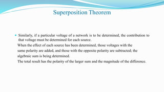 Superposition Theorem
 Similarly, if a particular voltage of a network is to be determined, the contribution to
that voltage must be determined for each source.
When the effect of each source has been determined, those voltages with the
same polarity are added, and those with the opposite polarity are subtracted; the
algebraic sum is being determined.
The total result has the polarity of the larger sum and the magnitude of the difference.
 