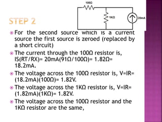  For the second source which is a current
source the first source is zeroed (replaced by
a short circuit)
 The current through the 100Ω resistor is,
IS(RT/RX)= 20mA(91Ω/100Ω)= 1.82Ω=
18.2mA.
 The voltage across the 100Ω resistor is, V=IR=
(18.2mA)(100Ω)= 1.82V.
 The voltage across the 1KΩ resistor is, V=IR=
(1.82mA)(1KΩ)= 1.82V.
 The voltage across the 100Ω resistor and the
1KΩ resistor are the same,
 