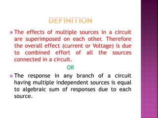  The effects of multiple sources in a circuit
are superimposed on each other. Therefore
the overall effect (current or Voltage) is due
to combined effort of all the sources
connected in a circuit.
OR
 The response in any branch of a circuit
having multiple independent sources is equal
to algebraic sum of responses due to each
source.
 