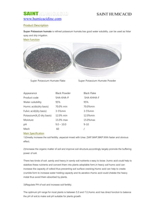 SAINT HUMICACID 
www.humicacidinc.com 
Product Description 
Super Potassium humate is refined potassium humate,has good water solubility ,can be used as foliar 
spay and drip irrigation. 
Main Function 
Super Potassium Humate Flake Super Potassium Humate Powder 
Appearance Black Powder Black Flake 
Product code SHA-KHA-P SHA-KHHA-F 
Water-solubility 95% 95% 
Humic acids(dry basis) 70.0% min 70.0%min 
Fulvic acid(dry basis) 3-5%min 3-5%min 
Potassium(K₂O dry basis) 12.0% min 12.0%min 
Moisture 15.0% max 15.0%max 
pH 9.0 – 10.0 9-10 
Mesh 60 / 
Main Specification 
1)Greatly increase the soil fertility ,especial mixed with Urea ,DAP,MAP,MKP.With faster and obvious 
effect. 
2)Increase the organic matter of soil and improve soil structure,accordingly largely promote the buffering 
power of soil. 
There two kinds of soil ,sandy and heavy.In sandy soil nutrients s easy to loose ,humic acid could help to 
stabilize these nutrients and convent them into plants adoptable form,in heavy soil humic acid can 
increase the capacity of colloid thus preventing soil surface cracking.Humic acid can help to create 
crumble form to increase water holding capacity and its aeration.Humic acid could chelate the heavy 
metal thus avoid them absorbed by plants. 
3)Regulate PH of soil and increase soil fertility. 
The optimum pH range for most plants is between 5.5 and 7.0,Humic acid has direct function to balance 
the pH of soil,to make soil pH suitable for plants growth. 
 