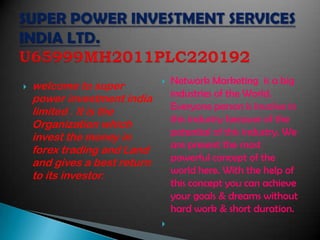    welcome to super             Network Marketing is a big
                                  industries of the World.
    power investment india
                                  Everyone person is involve in
    limited . It is the
    Organization which            this industry because of the
    invest the money in           potential of this industry. We
                                  are present the most
    forex trading and Land
                                  powerful concept of the
    and gives a best return
                                  world here. With the help of
    to its investor.
                                  this concept you can achieve
                                  your goals & dreams without
                                  hard work & short duration.
                              
 