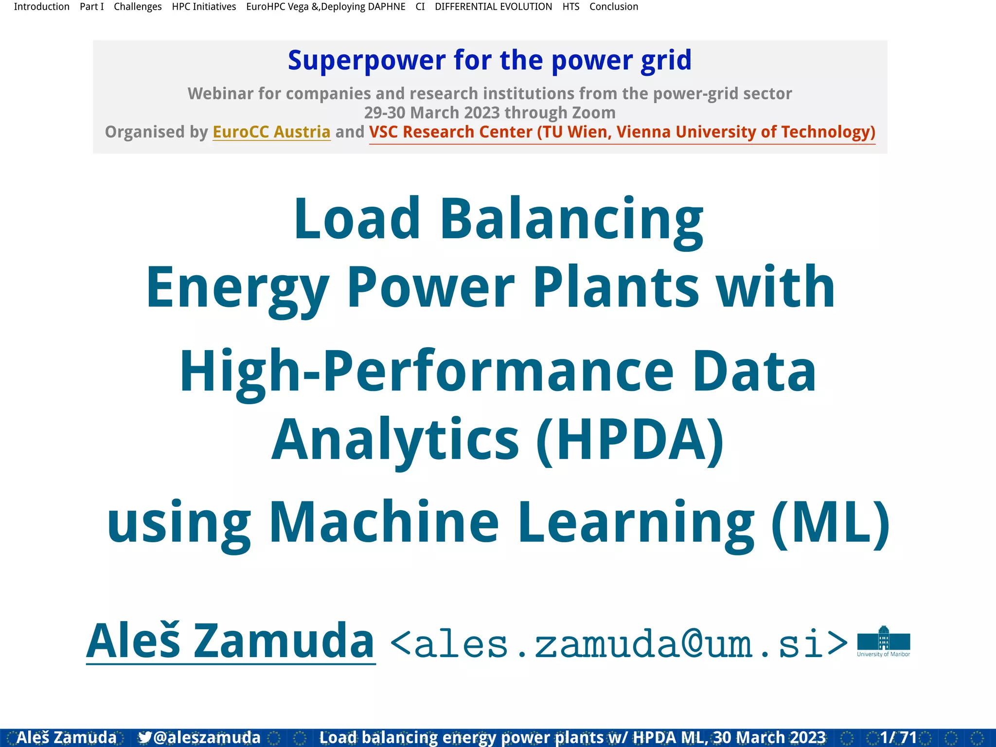 Introduction Part I Challenges HPC Initiatives EuroHPC Vega &,Deploying DAPHNE CI DIFFERENTIAL EVOLUTION HTS Conclusion
Superpower for the power grid
Webinar for companies and research institutions from the power-grid sector
29-30 March 2023 through Zoom
Organised by EuroCC Austria and VSC Research Center (TU Wien, Vienna University of Technology)
Load Balancing
Energy Power Plants with
High-Performance Data
Analytics (HPDA)
using Machine Learning (ML)
Aleš Zamuda <ales.zamuda@um.si>
Aleš Zamuda 7@aleszamuda Load balancing energy power plants w/ HPDA ML, 30 March 2023 1/ 71
 