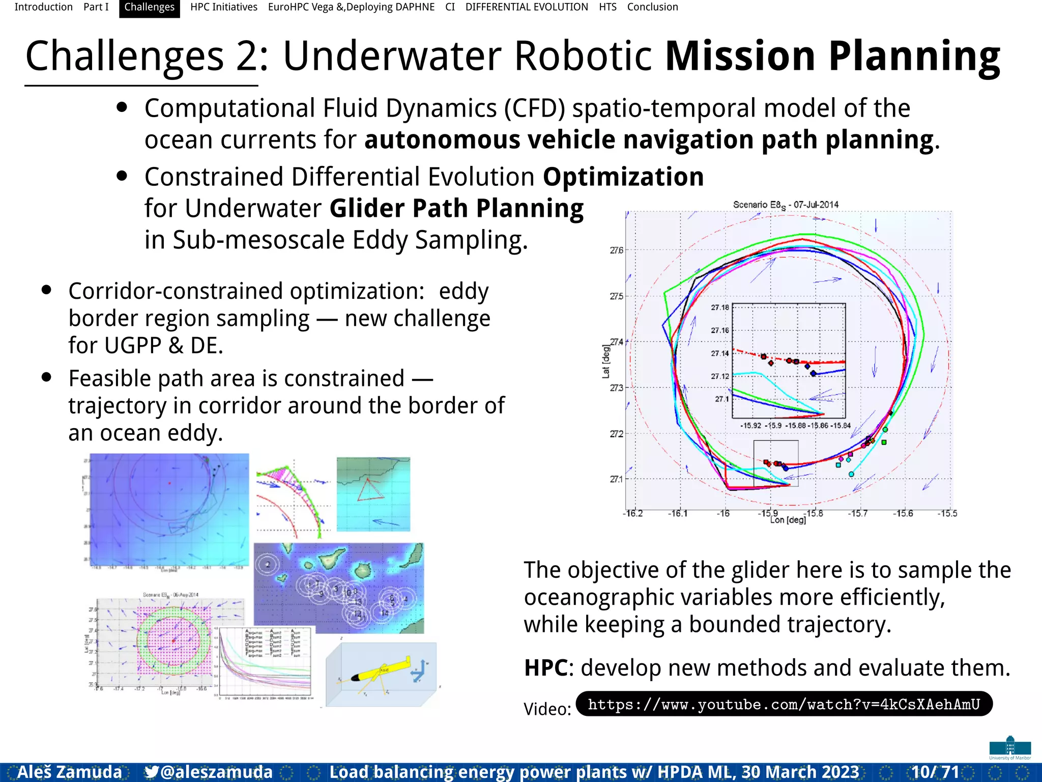 Introduction Part I Challenges HPC Initiatives EuroHPC Vega &,Deploying DAPHNE CI DIFFERENTIAL EVOLUTION HTS Conclusion
Challenges 2: Underwater Robotic Mission Planning
• Computational Fluid Dynamics (CFD) spatio-temporal model of the
ocean currents for autonomous vehicle navigation path planning.
• Constrained Differential Evolution Optimization
for Underwater Glider Path Planning
in Sub-mesoscale Eddy Sampling.
• Corridor-constrained optimization: eddy
border region sampling — new challenge
for UGPP & DE.
• Feasible path area is constrained —
trajectory in corridor around the border of
an ocean eddy.
The objective of the glider here is to sample the
oceanographic variables more efﬁciently,
while keeping a bounded trajectory.
HPC: develop new methods and evaluate them.
Video: https://www.youtube.com/watch?v=4kCsXAehAmU
Aleš Zamuda 7@aleszamuda Load balancing energy power plants w/ HPDA ML, 30 March 2023 10/ 71
 
