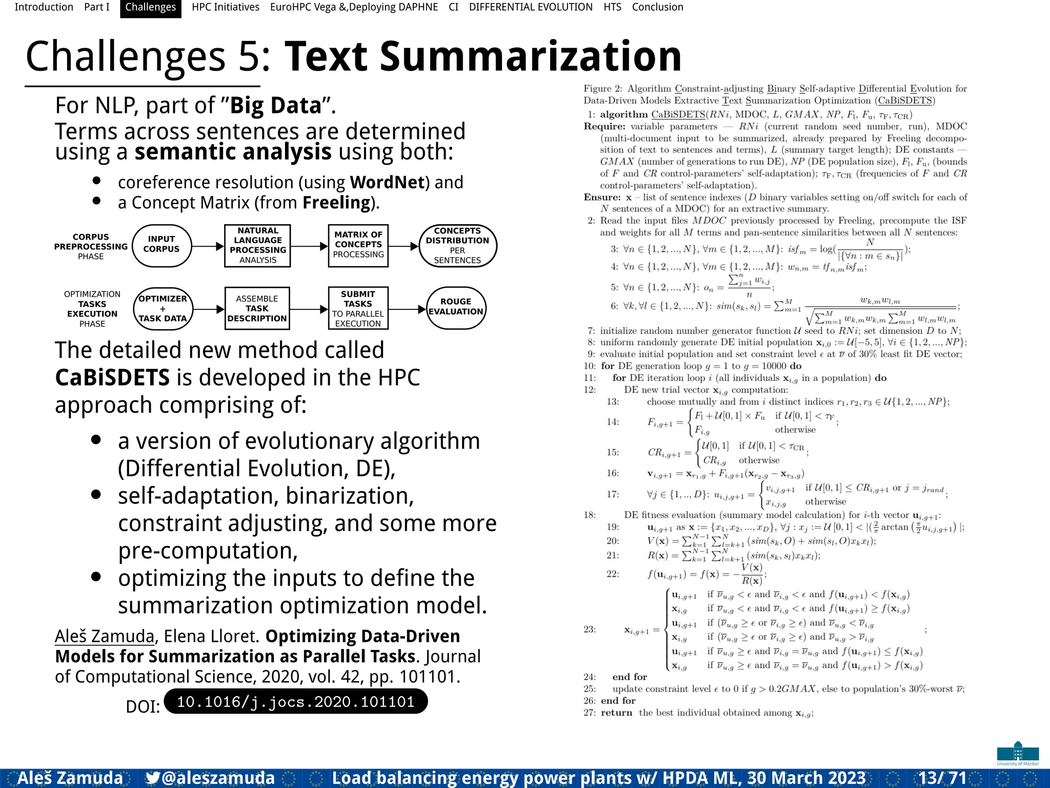 Introduction Part I Challenges HPC Initiatives EuroHPC Vega &,Deploying DAPHNE CI DIFFERENTIAL EVOLUTION HTS Conclusion
Challenges 5: Text Summarization
For NLP, part of ”Big Data”.
Terms across sentences are determined
using a semantic analysis using both:
• coreference resolution (using WordNet) and
• a Concept Matrix (from Freeling).
INPUT
CORPUS
NATURAL
LANGUAGE
PROCESSING
ANALYSIS
CONCEPTS
DISTRIBUTION
PER
SENTENCES
MATRIX OF
CONCEPTS
PROCESSING
CORPUS
PREPROCESSING
PHASE
OPTIMIZATION
TASKS
EXECUTION
PHASE
ASSEMBLE
TASK
DESCRIPTION
SUBMIT
TASKS
TO PARALLEL
EXECUTION
OPTIMIZER
+
TASK DATA
ROUGE
EVALUATION
The detailed new method called
CaBiSDETS is developed in the HPC
approach comprising of:
• a version of evolutionary algorithm
(Differential Evolution, DE),
• self-adaptation, binarization,
constraint adjusting, and some more
pre-computation,
• optimizing the inputs to deﬁne the
summarization optimization model.
Aleš Zamuda, Elena Lloret. Optimizing Data-Driven
Models for Summarization as Parallel Tasks. Journal
of Computational Science, 2020, vol. 42, pp. 101101.
DOI: 10.1016/j.jocs.2020.101101
Aleš Zamuda 7@aleszamuda Load balancing energy power plants w/ HPDA ML, 30 March 2023 13/ 71
 