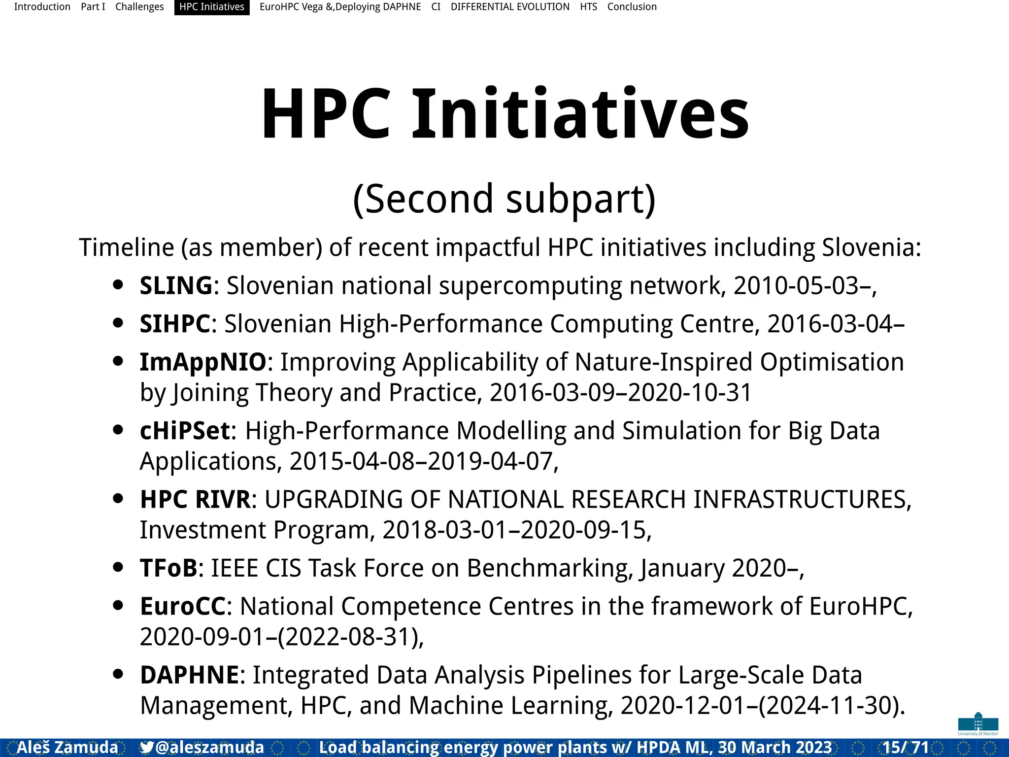 Introduction Part I Challenges HPC Initiatives EuroHPC Vega &,Deploying DAPHNE CI DIFFERENTIAL EVOLUTION HTS Conclusion
HPC Initiatives
(Second subpart)
Timeline (as member) of recent impactful HPC initiatives including Slovenia:
• SLING: Slovenian national supercomputing network, 2010-05-03–,
• SIHPC: Slovenian High-Performance Computing Centre, 2016-03-04–
• ImAppNIO: Improving Applicability of Nature-Inspired Optimisation
by Joining Theory and Practice, 2016-03-09–2020-10-31
• cHiPSet: High-Performance Modelling and Simulation for Big Data
Applications, 2015-04-08–2019-04-07,
• HPC RIVR: UPGRADING OF NATIONAL RESEARCH INFRASTRUCTURES,
Investment Program, 2018-03-01–2020-09-15,
• TFoB: IEEE CIS Task Force on Benchmarking, January 2020–,
• EuroCC: National Competence Centres in the framework of EuroHPC,
2020-09-01–(2022-08-31),
• DAPHNE: Integrated Data Analysis Pipelines for Large-Scale Data
Management, HPC, and Machine Learning, 2020-12-01–(2024-11-30).
Aleš Zamuda 7@aleszamuda Load balancing energy power plants w/ HPDA ML, 30 March 2023 15/ 71
 