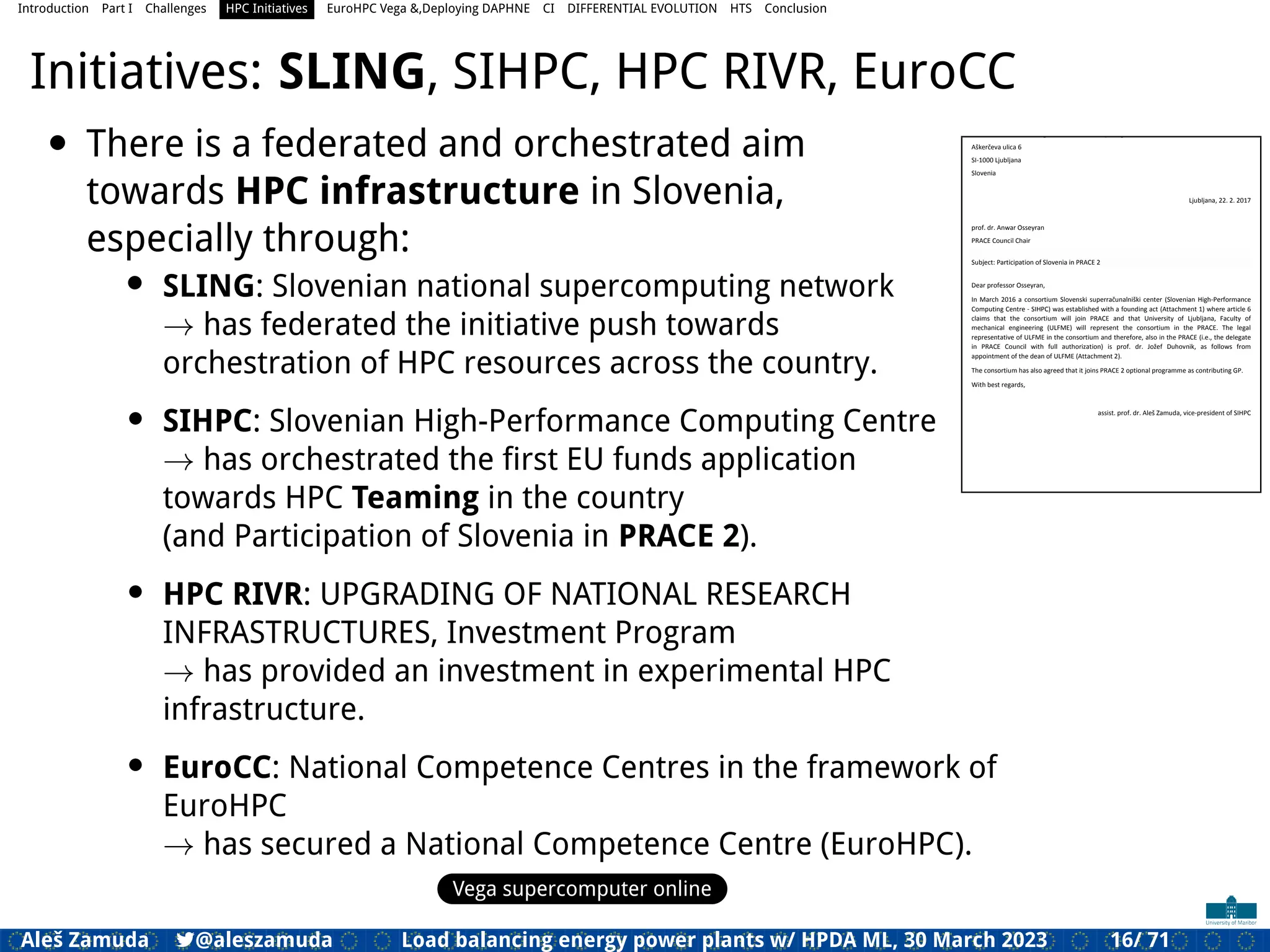 Introduction Part I Challenges HPC Initiatives EuroHPC Vega &,Deploying DAPHNE CI DIFFERENTIAL EVOLUTION HTS Conclusion
Initiatives: SLING, SIHPC, HPC RIVR, EuroCC
• There is a federated and orchestrated aim
towards HPC infrastructure in Slovenia,
especially through:
• SLING: Slovenian national supercomputing network
→ has federated the initiative push towards
orchestration of HPC resources across the country.
• SIHPC: Slovenian High-Performance Computing Centre
→ has orchestrated the ﬁrst EU funds application
towards HPC Teaming in the country
(and Participation of Slovenia in PRACE 2).
• HPC RIVR: UPGRADING OF NATIONAL RESEARCH
INFRASTRUCTURES, Investment Program
→ has provided an investment in experimental HPC
infrastructure.
• EuroCC: National Competence Centres in the framework of
EuroHPC
→ has secured a National Competence Centre (EuroHPC).
Vega supercomputer online
Consortium Slovenian High-Performance Computing Centre
Aškerčeva ulica 6
SI-1000 Ljubljana
Slovenia
Ljubljana, 22. 2. 2017
prof. dr. Anwar Osseyran
PRACE Council Chair
Subject: Participation of Slovenia in PRACE 2
Dear professor Osseyran,
In March 2016 a consortium Slovenski superračunalniški center (Slovenian High-Performance
Computing Centre - SIHPC) was established with a founding act (Attachment 1) where article 6
claims that the consortium will join PRACE and that University of Ljubljana, Faculty of
mechanical engineering (ULFME) will represent the consortium in the PRACE. The legal
representative of ULFME in the consortium and therefore, also in the PRACE (i.e., the delegate
in PRACE Council with full authorization) is prof. dr. Jožef Duhovnik, as follows from
appointment of the dean of ULFME (Attachment 2).
The consortium has also agreed that it joins PRACE 2 optional programme as contributing GP.
With best regards,
assist. prof. dr. Aleš Zamuda, vice-president of SIHPC
Aleš Zamuda 7@aleszamuda Load balancing energy power plants w/ HPDA ML, 30 March 2023 16/ 71
 