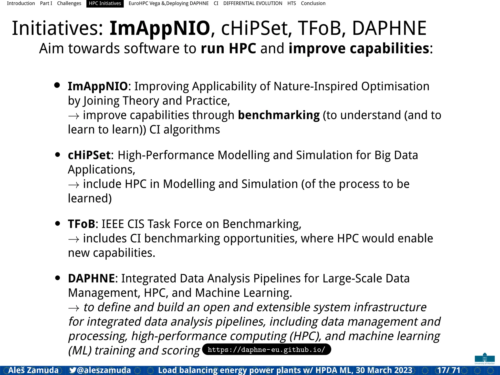 Introduction Part I Challenges HPC Initiatives EuroHPC Vega &,Deploying DAPHNE CI DIFFERENTIAL EVOLUTION HTS Conclusion
Initiatives: ImAppNIO, cHiPSet, TFoB, DAPHNE
Aim towards software to run HPC and improve capabilities:
• ImAppNIO: Improving Applicability of Nature-Inspired Optimisation
by Joining Theory and Practice,
→ improve capabilities through benchmarking (to understand (and to
learn to learn)) CI algorithms
• cHiPSet: High-Performance Modelling and Simulation for Big Data
Applications,
→ include HPC in Modelling and Simulation (of the process to be
learned)
• TFoB: IEEE CIS Task Force on Benchmarking,
→ includes CI benchmarking opportunities, where HPC would enable
new capabilities.
• DAPHNE: Integrated Data Analysis Pipelines for Large-Scale Data
Management, HPC, and Machine Learning.
→ to deﬁne and build an open and extensible system infrastructure
for integrated data analysis pipelines, including data management and
processing, high-performance computing (HPC), and machine learning
(ML) training and scoring https://daphne-eu.github.io/
Aleš Zamuda 7@aleszamuda Load balancing energy power plants w/ HPDA ML, 30 March 2023 17/ 71
 