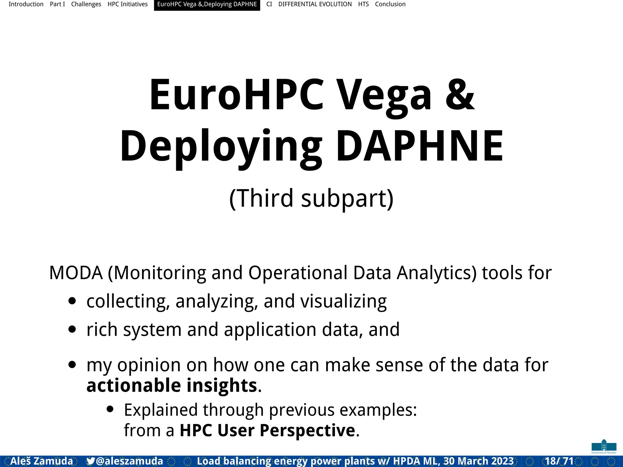 Introduction Part I Challenges HPC Initiatives EuroHPC Vega &,Deploying DAPHNE CI DIFFERENTIAL EVOLUTION HTS Conclusion
EuroHPC Vega &
Deploying DAPHNE
(Third subpart)
MODA (Monitoring and Operational Data Analytics) tools for
• collecting, analyzing, and visualizing
• rich system and application data, and
• my opinion on how one can make sense of the data for
actionable insights.
• Explained through previous examples:
from a HPC User Perspective.
Aleš Zamuda 7@aleszamuda Load balancing energy power plants w/ HPDA ML, 30 March 2023 18/ 71
 