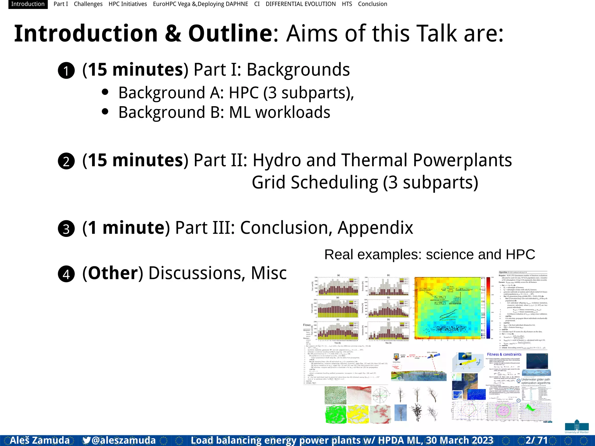 Introduction Part I Challenges HPC Initiatives EuroHPC Vega &,Deploying DAPHNE CI DIFFERENTIAL EVOLUTION HTS Conclusion
Introduction & Outline: Aims of this Talk are:
1 (15 minutes) Part I: Backgrounds
• Background A: HPC (3 subparts),
• Background B: ML workloads
2 (15 minutes) Part II: Hydro and Thermal Powerplants
Grid Scheduling (3 subparts)
3 (1 minute) Part III: Conclusion, Appendix
4 (Other) Discussions, Misc
Real examples: science and HPC
Aleš Zamuda 7@aleszamuda Load balancing energy power plants w/ HPDA ML, 30 March 2023 2/ 71
 
