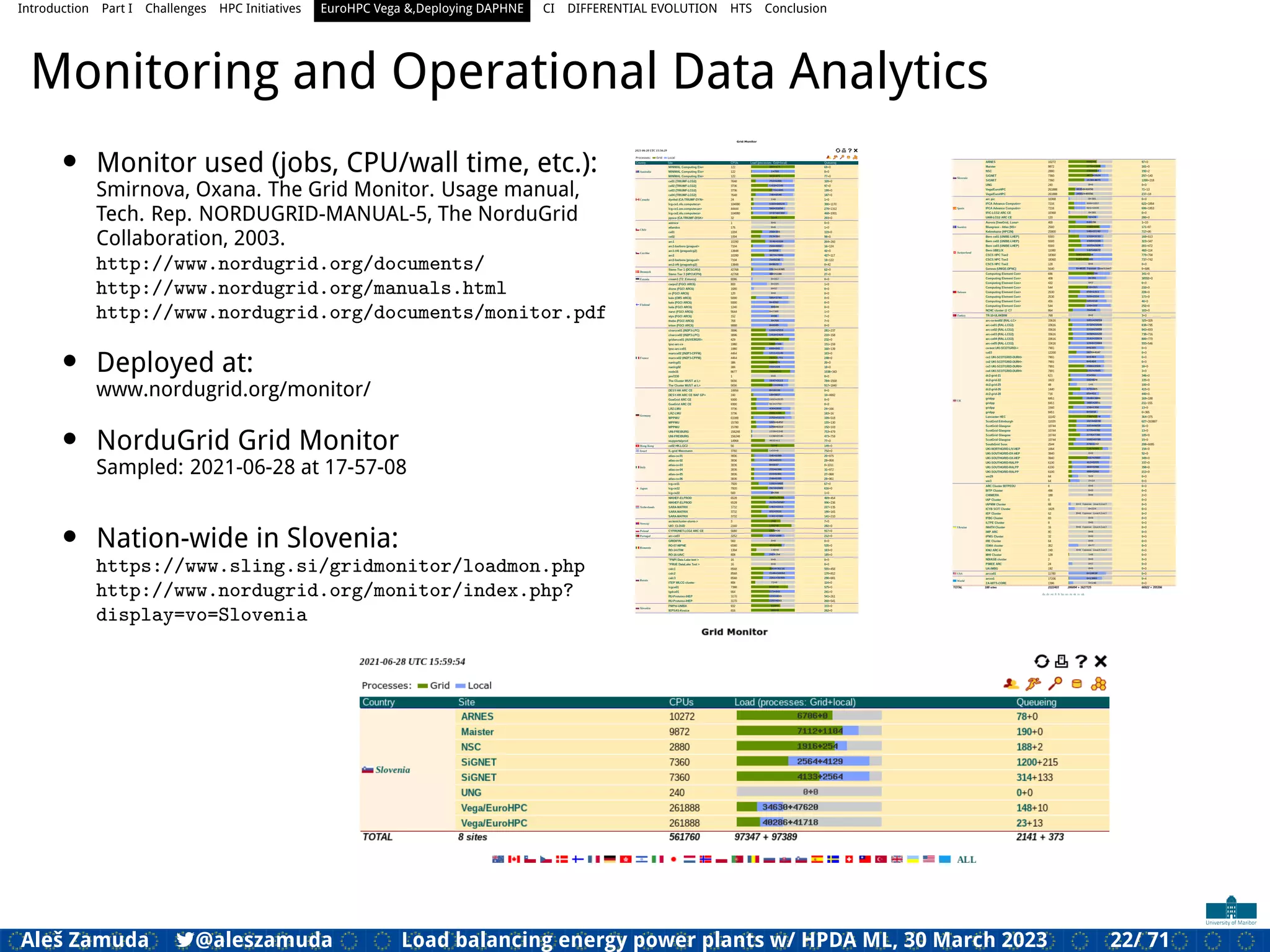 Introduction Part I Challenges HPC Initiatives EuroHPC Vega &,Deploying DAPHNE CI DIFFERENTIAL EVOLUTION HTS Conclusion
Monitoring and Operational Data Analytics
• Monitor used (jobs, CPU/wall time, etc.):
Smirnova, Oxana. The Grid Monitor. Usage manual,
Tech. Rep. NORDUGRID-MANUAL-5, The NorduGrid
Collaboration, 2003.
http://www.nordugrid.org/documents/
http://www.nordugrid.org/manuals.html
http://www.nordugrid.org/documents/monitor.pdf
• Deployed at:
www.nordugrid.org/monitor/
• NorduGrid Grid Monitor
Sampled: 2021-06-28 at 17-57-08
• Nation-wide in Slovenia:
https://www.sling.si/gridmonitor/loadmon.php
http://www.nordugrid.org/monitor/index.php?
display=vo=Slovenia
Aleš Zamuda 7@aleszamuda Load balancing energy power plants w/ HPDA ML, 30 March 2023 22/ 71
 
