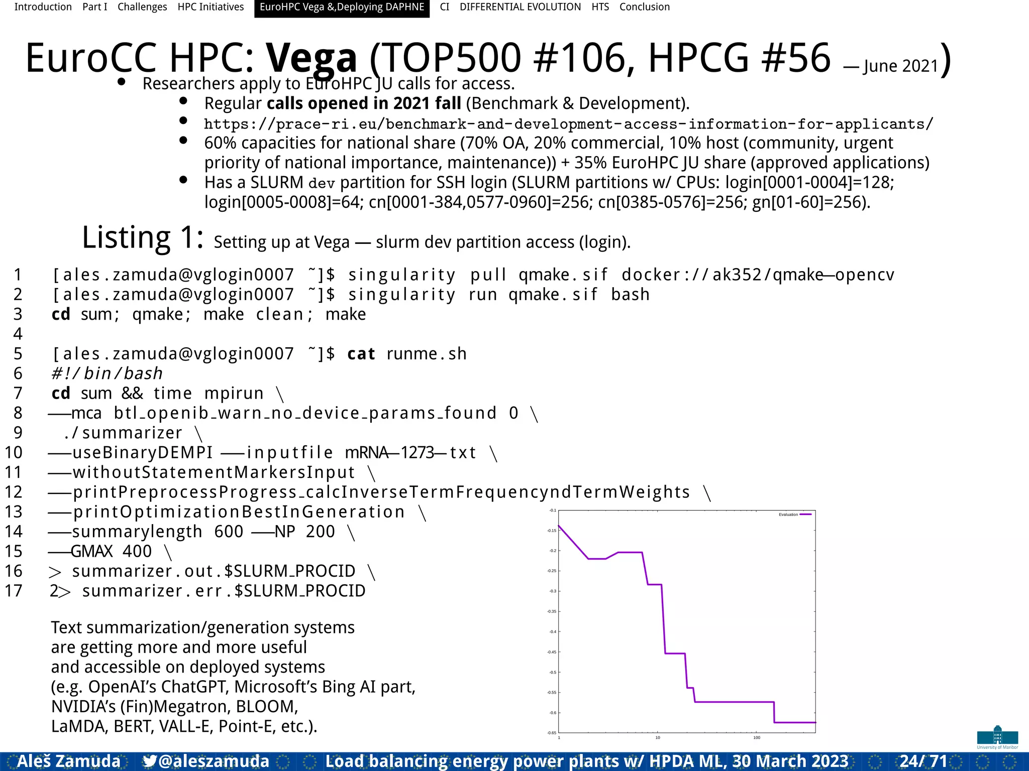 Introduction Part I Challenges HPC Initiatives EuroHPC Vega &,Deploying DAPHNE CI DIFFERENTIAL EVOLUTION HTS Conclusion
EuroCC HPC: Vega (TOP500 #106, HPCG #56 — June 2021)
• Researchers apply to EuroHPC JU calls for access.
• Regular calls opened in 2021 fall (Benchmark & Development).
• https://prace-ri.eu/benchmark-and-development-access-information-for-applicants/
• 60% capacities for national share (70% OA, 20% commercial, 10% host (community, urgent
priority of national importance, maintenance)) + 35% EuroHPC JU share (approved applications)
• Has a SLURM dev partition for SSH login (SLURM partitions w/ CPUs: login[0001-0004]=128;
login[0005-0008]=64; cn[0001-384,0577-0960]=256; cn[0385-0576]=256; gn[01-60]=256).
Listing 1: Setting up at Vega — slurm dev partition access (login).
1 [ ales . zamuda@vglogin0007 ˜]$ s i n g u l a r i t y pull qmake . s i f docker : / / ak352 /qmake=opencv
2 [ ales . zamuda@vglogin0007 ˜]$ s i n g u l a r i t y run qmake . s i f bash
3 cd sum; qmake ; make clean ; make
4
5 [ ales . zamuda@vglogin0007 ˜]$ cat runme . sh
6 # ! / bin / bash
7 cd sum && time mpirun 
8 ==mca btl openib warn no device params found 0 
9 . / summarizer 
10 ==useBinaryDEMPI ==i n p u t f i l e mRNA=1273=t x t 
11 ==withoutStatementMarkersInput 
12 ==printPreprocessProgress calcInverseTermFrequencyndTermWeights 
13 ==printOptimizationBestInGeneration 
14 ==summarylength 600 ==NP 200 
15 ==GMAX 400 
16 > summarizer . out . $SLURM PROCID 
17 2> summarizer . err . $SLURM PROCID
Text summarization/generation systems
are getting more and more useful
and accessible on deployed systems
(e.g. OpenAI’s ChatGPT, Microsoft’s Bing AI part,
NVIDIA’s (Fin)Megatron, BLOOM,
LaMDA, BERT, VALL-E, Point-E, etc.). -0.65
-0.6
-0.55
-0.5
-0.45
-0.4
-0.35
-0.3
-0.25
-0.2
-0.15
-0.1
1 10 100
Evaluation
Aleš Zamuda 7@aleszamuda Load balancing energy power plants w/ HPDA ML, 30 March 2023 24/ 71
 
