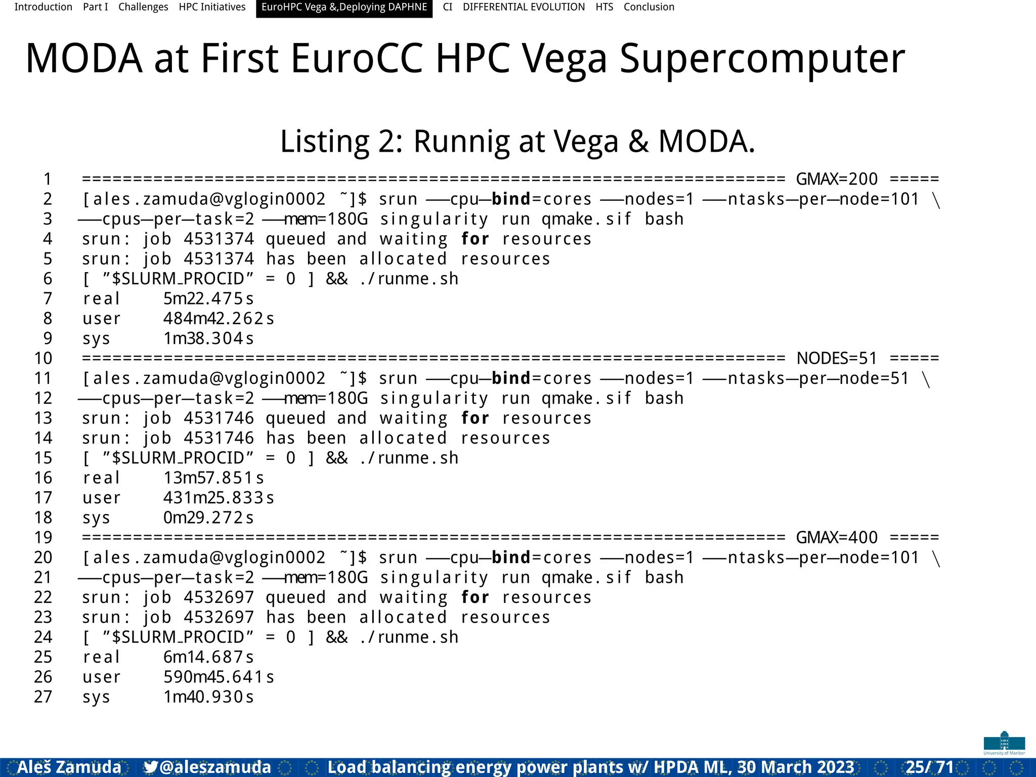 Introduction Part I Challenges HPC Initiatives EuroHPC Vega &,Deploying DAPHNE CI DIFFERENTIAL EVOLUTION HTS Conclusion
MODA at First EuroCC HPC Vega Supercomputer
Listing 2: Runnig at Vega & MODA.
1 ===================================================================== GMAX=200 =====
2 [ ales . zamuda@vglogin0002 ˜]$ srun ==cpu=bind=cores ==nodes=1 ==ntasks=per=node=101 
3 ==cpus=per=task=2 ==mem=180G s i n g u l a r i t y run qmake . s i f bash
4 srun : job 4531374 queued and waiting for resources
5 srun : job 4531374 has been allocated resources
6 [ ”$SLURM PROCID” = 0 ] && . / runme . sh
7 real 5m22.475 s
8 user 484m42.262 s
9 sys 1m38.304 s
10 ===================================================================== NODES=51 =====
11 [ ales . zamuda@vglogin0002 ˜]$ srun ==cpu=bind=cores ==nodes=1 ==ntasks=per=node=51 
12 ==cpus=per=task=2 ==mem=180G s i n g u l a r i t y run qmake . s i f bash
13 srun : job 4531746 queued and waiting for resources
14 srun : job 4531746 has been allocated resources
15 [ ”$SLURM PROCID” = 0 ] && . / runme . sh
16 real 13m57.851 s
17 user 431m25.833 s
18 sys 0m29.272 s
19 ===================================================================== GMAX=400 =====
20 [ ales . zamuda@vglogin0002 ˜]$ srun ==cpu=bind=cores ==nodes=1 ==ntasks=per=node=101 
21 ==cpus=per=task=2 ==mem=180G s i n g u l a r i t y run qmake . s i f bash
22 srun : job 4532697 queued and waiting for resources
23 srun : job 4532697 has been allocated resources
24 [ ”$SLURM PROCID” = 0 ] && . / runme . sh
25 real 6m14.687 s
26 user 590m45.641 s
27 sys 1m40.930 s
Aleš Zamuda 7@aleszamuda Load balancing energy power plants w/ HPDA ML, 30 March 2023 25/ 71
 