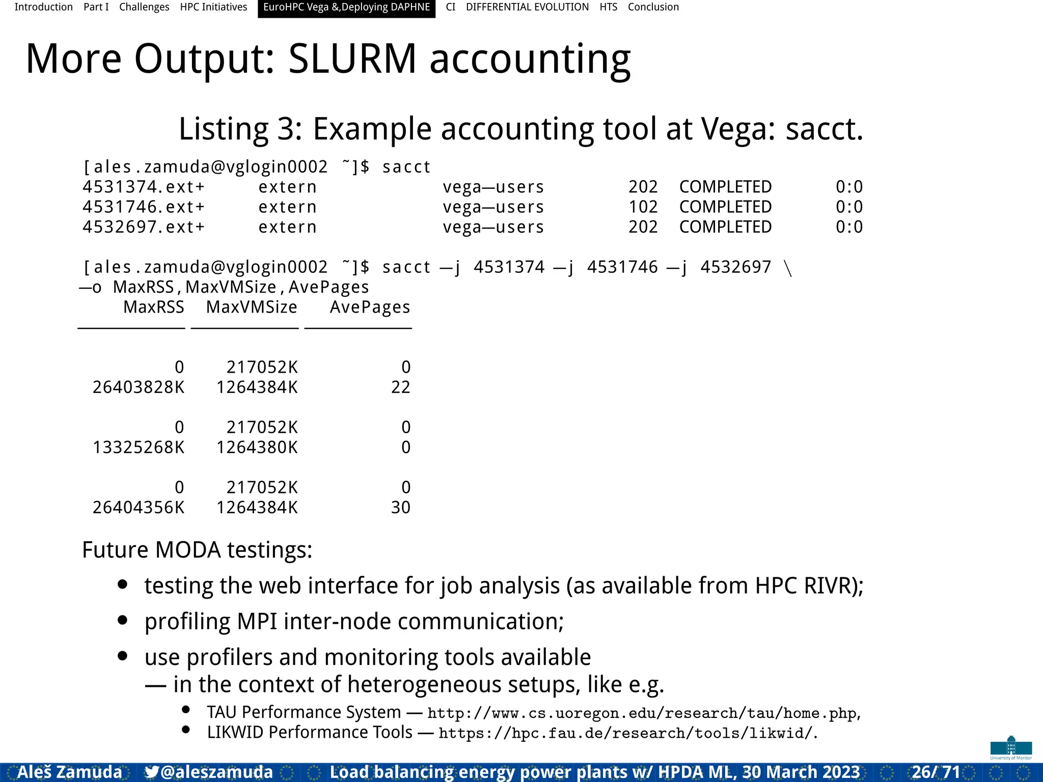 Introduction Part I Challenges HPC Initiatives EuroHPC Vega &,Deploying DAPHNE CI DIFFERENTIAL EVOLUTION HTS Conclusion
More Output: SLURM accounting
Listing 3: Example accounting tool at Vega: sacct.
[ ales . zamuda@vglogin0002 ˜]$ sacct
4531374. ext+ extern vega=users 202 COMPLETED 0:0
4531746. ext+ extern vega=users 102 COMPLETED 0:0
4532697. ext+ extern vega=users 202 COMPLETED 0:0
[ ales . zamuda@vglogin0002 ˜]$ sacct =j 4531374 =j 4531746 =j 4532697 
=o MaxRSS , MaxVMSize , AvePages
MaxRSS MaxVMSize AvePages
==============================
0 217052K 0
26403828K 1264384K 22
0 217052K 0
13325268K 1264380K 0
0 217052K 0
26404356K 1264384K 30
Future MODA testings:
• testing the web interface for job analysis (as available from HPC RIVR);
• proﬁling MPI inter-node communication;
• use proﬁlers and monitoring tools available
— in the context of heterogeneous setups, like e.g.
• TAU Performance System — http://www.cs.uoregon.edu/research/tau/home.php,
• LIKWID Performance Tools — https://hpc.fau.de/research/tools/likwid/.
Aleš Zamuda 7@aleszamuda Load balancing energy power plants w/ HPDA ML, 30 March 2023 26/ 71
 