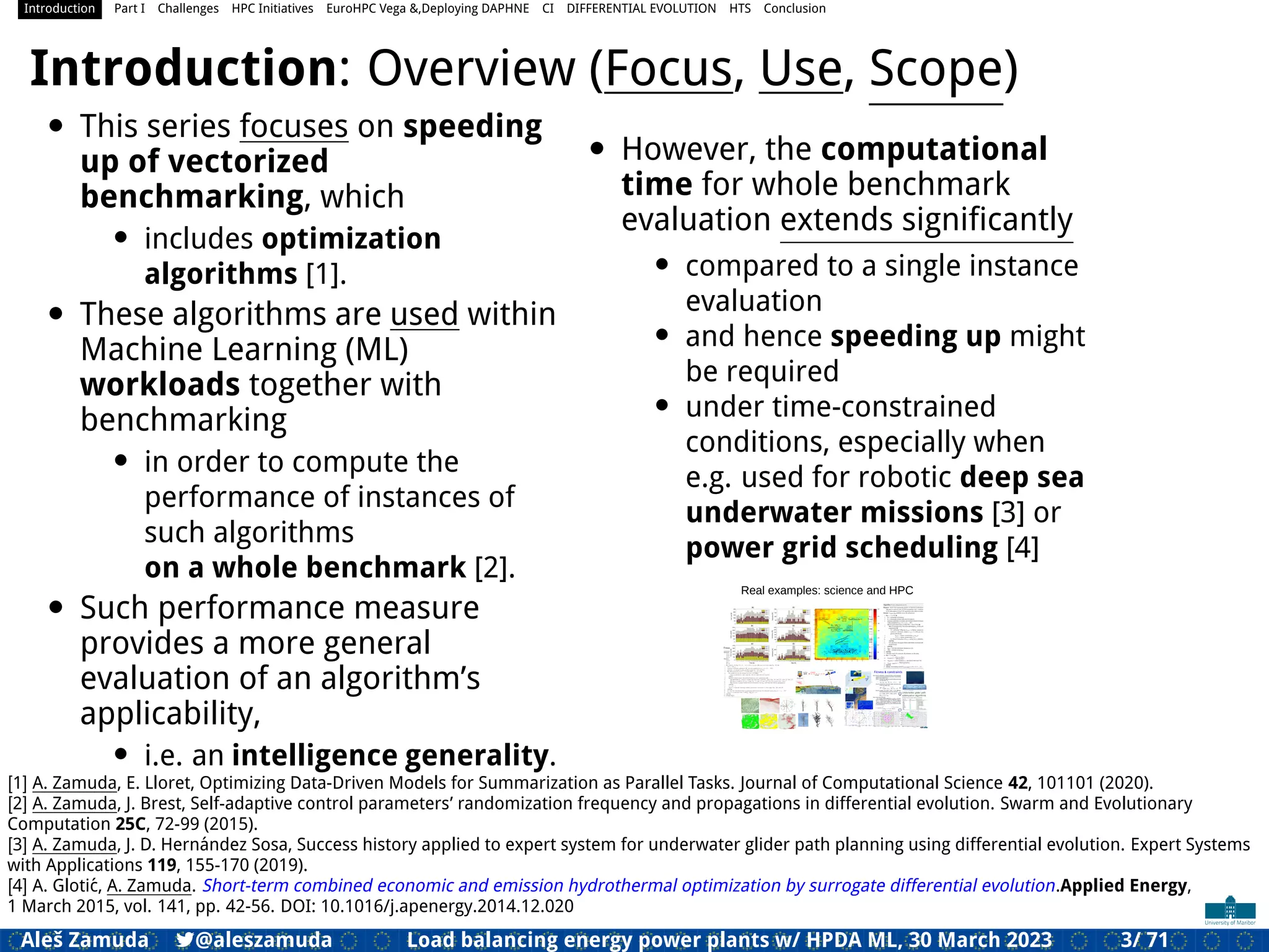 Introduction Part I Challenges HPC Initiatives EuroHPC Vega &,Deploying DAPHNE CI DIFFERENTIAL EVOLUTION HTS Conclusion
Introduction: Overview (Focus, Use, Scope)
• This series focuses on speeding
up of vectorized
benchmarking, which
• includes optimization
algorithms [1].
• These algorithms are used within
Machine Learning (ML)
workloads together with
benchmarking
• in order to compute the
performance of instances of
such algorithms
on a whole benchmark [2].
• Such performance measure
provides a more general
evaluation of an algorithm’s
applicability,
• i.e. an intelligence generality.
• However, the computational
time for whole benchmark
evaluation extends signiﬁcantly
• compared to a single instance
evaluation
• and hence speeding up might
be required
• under time-constrained
conditions, especially when
e.g. used for robotic deep sea
underwater missions [3] or
power grid scheduling [4]
Real examples: science and HPC
[1] A. Zamuda, E. Lloret, Optimizing Data-Driven Models for Summarization as Parallel Tasks. Journal of Computational Science 42, 101101 (2020).
[2] A. Zamuda, J. Brest, Self-adaptive control parameters’ randomization frequency and propagations in differential evolution. Swarm and Evolutionary
Computation 25C, 72-99 (2015).
[3] A. Zamuda, J. D. Hernández Sosa, Success history applied to expert system for underwater glider path planning using differential evolution. Expert Systems
with Applications 119, 155-170 (2019).
[4] A. Glotić, A. Zamuda. Short-term combined economic and emission hydrothermal optimization by surrogate differential evolution.Applied Energy,
1 March 2015, vol. 141, pp. 42-56. DOI: 10.1016/j.apenergy.2014.12.020
Aleš Zamuda 7@aleszamuda Load balancing energy power plants w/ HPDA ML, 30 March 2023 3/ 71
 