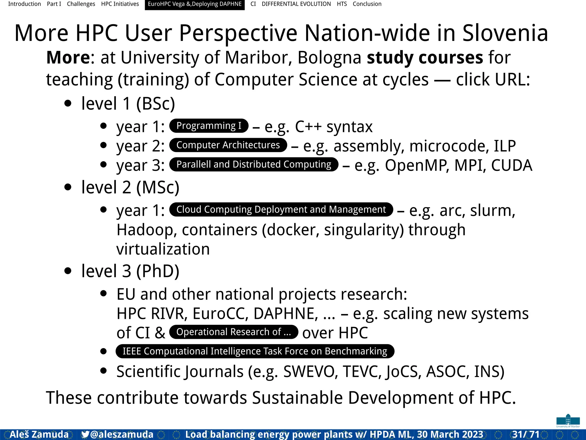 Introduction Part I Challenges HPC Initiatives EuroHPC Vega &,Deploying DAPHNE CI DIFFERENTIAL EVOLUTION HTS Conclusion
More HPC User Perspective Nation-wide in Slovenia
More: at University of Maribor, Bologna study courses for
teaching (training) of Computer Science at cycles — click URL:
• level 1 (BSc)
• year 1: Programming I – e.g. C++ syntax
• year 2: Computer Architectures – e.g. assembly, microcode, ILP
• year 3: Parallell and Distributed Computing – e.g. OpenMP, MPI, CUDA
• level 2 (MSc)
• year 1: Cloud Computing Deployment and Management – e.g. arc, slurm,
Hadoop, containers (docker, singularity) through
virtualization
• level 3 (PhD)
• EU and other national projects research:
HPC RIVR, EuroCC, DAPHNE, ... – e.g. scaling new systems
of CI & Operational Research of ... over HPC
• IEEE Computational Intelligence Task Force on Benchmarking
• Scientiﬁc Journals (e.g. SWEVO, TEVC, JoCS, ASOC, INS)
These contribute towards Sustainable Development of HPC.
Aleš Zamuda 7@aleszamuda Load balancing energy power plants w/ HPDA ML, 30 March 2023 31/ 71
 