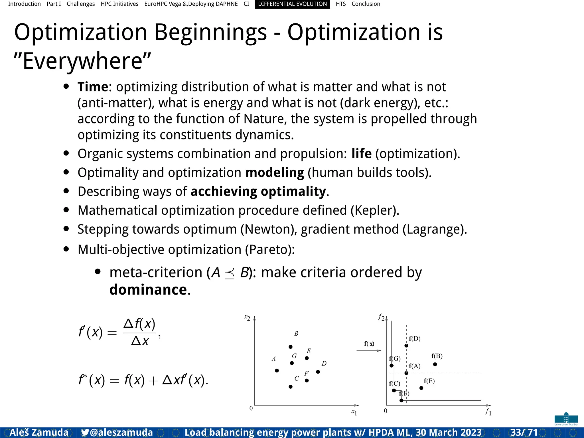 Introduction Part I Challenges HPC Initiatives EuroHPC Vega &,Deploying DAPHNE CI DIFFERENTIAL EVOLUTION HTS Conclusion
Optimization Beginnings - Optimization is
”Everywhere”
• Time: optimizing distribution of what is matter and what is not
(anti-matter), what is energy and what is not (dark energy), etc.:
according to the function of Nature, the system is propelled through
optimizing its constituents dynamics.
• Organic systems combination and propulsion: life (optimization).
• Optimality and optimization modeling (human builds tools).
• Describing ways of acchieving optimality.
• Mathematical optimization procedure deﬁned (Kepler).
• Stepping towards optimum (Newton), gradient method (Lagrange).
• Multi-objective optimization (Pareto):
• meta-criterion (A ⪯ B): make criteria ordered by
dominance.
f′
(x) =
∆f(x)
∆x
,
f∗
(x) = f(x) + ∆xf′
(x).
1
2 2
f
x
x 1
f
( )
A
B
C
D
f x
f(B)
(A)
f
f(D)
0
0
E
f(E)
F
G f
(C)
f
f(F)
(G)
Aleš Zamuda 7@aleszamuda Load balancing energy power plants w/ HPDA ML, 30 March 2023 33/ 71
 
