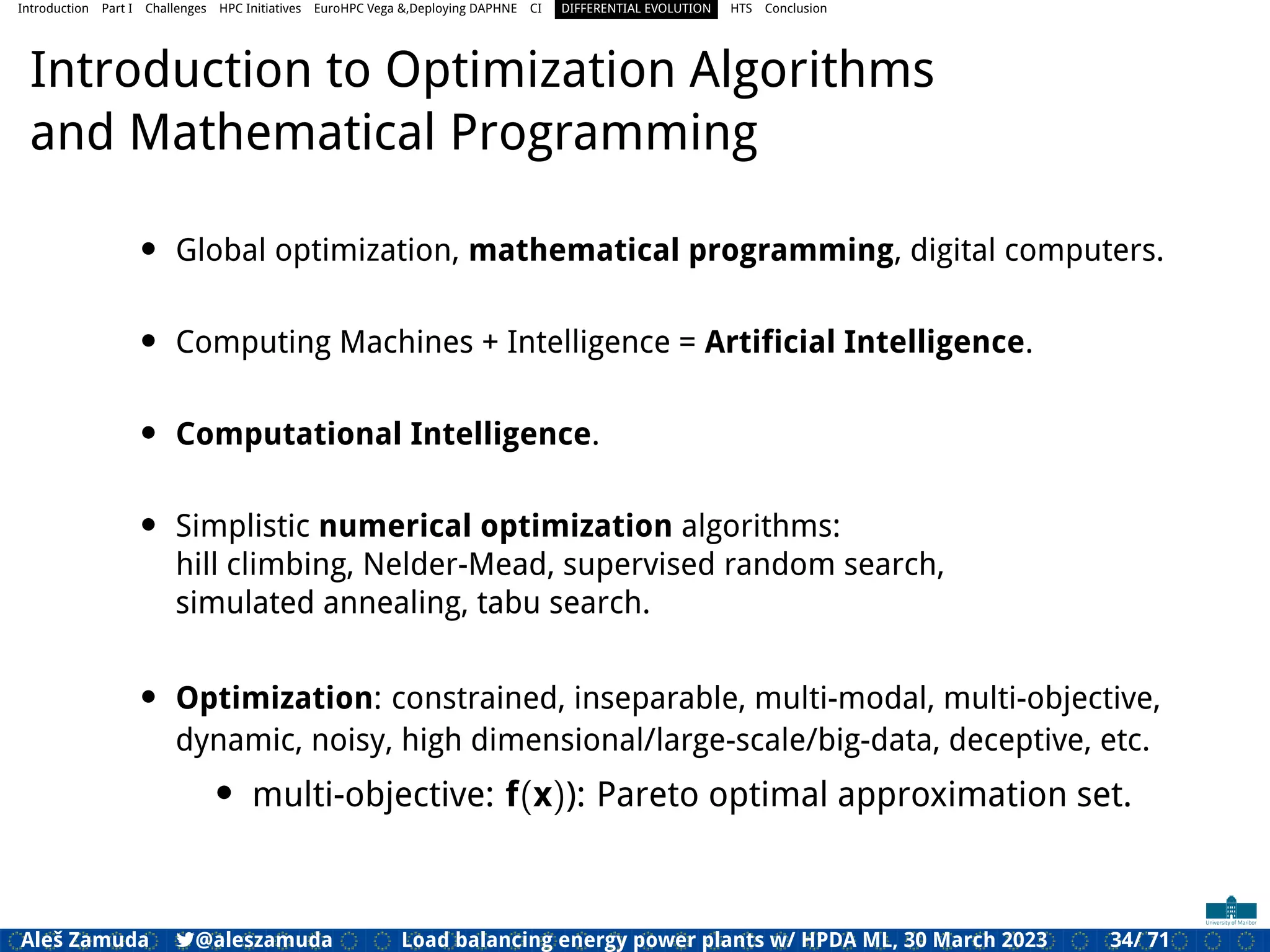 Introduction Part I Challenges HPC Initiatives EuroHPC Vega &,Deploying DAPHNE CI DIFFERENTIAL EVOLUTION HTS Conclusion
Introduction to Optimization Algorithms
and Mathematical Programming
• Global optimization, mathematical programming, digital computers.
• Computing Machines + Intelligence = Artiﬁcial Intelligence.
• Computational Intelligence.
• Simplistic numerical optimization algorithms:
hill climbing, Nelder-Mead, supervised random search,
simulated annealing, tabu search.
• Optimization: constrained, inseparable, multi-modal, multi-objective,
dynamic, noisy, high dimensional/large-scale/big-data, deceptive, etc.
• multi-objective: f(x)): Pareto optimal approximation set.
Aleš Zamuda 7@aleszamuda Load balancing energy power plants w/ HPDA ML, 30 March 2023 34/ 71
 