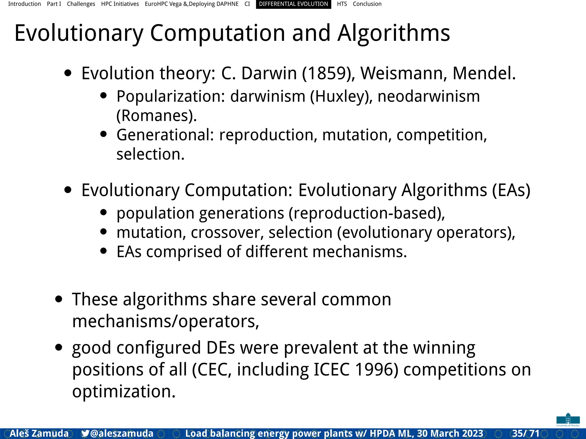 Introduction Part I Challenges HPC Initiatives EuroHPC Vega &,Deploying DAPHNE CI DIFFERENTIAL EVOLUTION HTS Conclusion
Evolutionary Computation and Algorithms
• Evolution theory: C. Darwin (1859), Weismann, Mendel.
• Popularization: darwinism (Huxley), neodarwinism
(Romanes).
• Generational: reproduction, mutation, competition,
selection.
• Evolutionary Computation: Evolutionary Algorithms (EAs)
• population generations (reproduction-based),
• mutation, crossover, selection (evolutionary operators),
• EAs comprised of different mechanisms.
• These algorithms share several common
mechanisms/operators,
• good conﬁgured DEs were prevalent at the winning
positions of all (CEC, including ICEC 1996) competitions on
optimization.
Aleš Zamuda 7@aleszamuda Load balancing energy power plants w/ HPDA ML, 30 March 2023 35/ 71
 