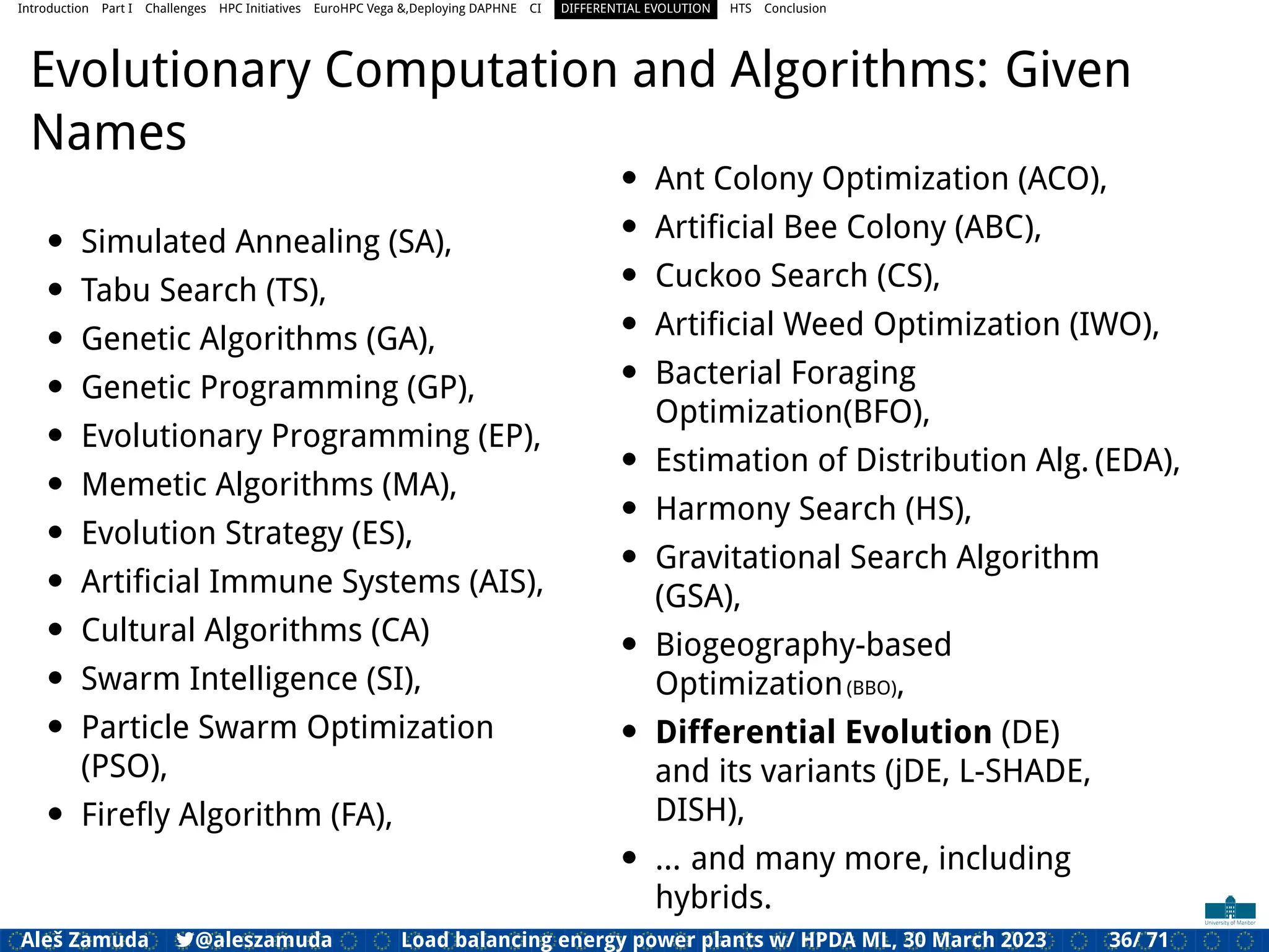 Introduction Part I Challenges HPC Initiatives EuroHPC Vega &,Deploying DAPHNE CI DIFFERENTIAL EVOLUTION HTS Conclusion
Evolutionary Computation and Algorithms: Given
Names
• Simulated Annealing (SA),
• Tabu Search (TS),
• Genetic Algorithms (GA),
• Genetic Programming (GP),
• Evolutionary Programming (EP),
• Memetic Algorithms (MA),
• Evolution Strategy (ES),
• Artiﬁcial Immune Systems (AIS),
• Cultural Algorithms (CA)
• Swarm Intelligence (SI),
• Particle Swarm Optimization
(PSO),
• Fireﬂy Algorithm (FA),
• Ant Colony Optimization (ACO),
• Artiﬁcial Bee Colony (ABC),
• Cuckoo Search (CS),
• Artiﬁcial Weed Optimization (IWO),
• Bacterial Foraging
Optimization(BFO),
• Estimation of Distribution Alg. (EDA),
• Harmony Search (HS),
• Gravitational Search Algorithm
(GSA),
• Biogeography-based
Optimization(BBO),
• Differential Evolution (DE)
and its variants (jDE, L-SHADE,
DISH),
• ... and many more, including
hybrids.
Aleš Zamuda 7@aleszamuda Load balancing energy power plants w/ HPDA ML, 30 March 2023 36/ 71
 