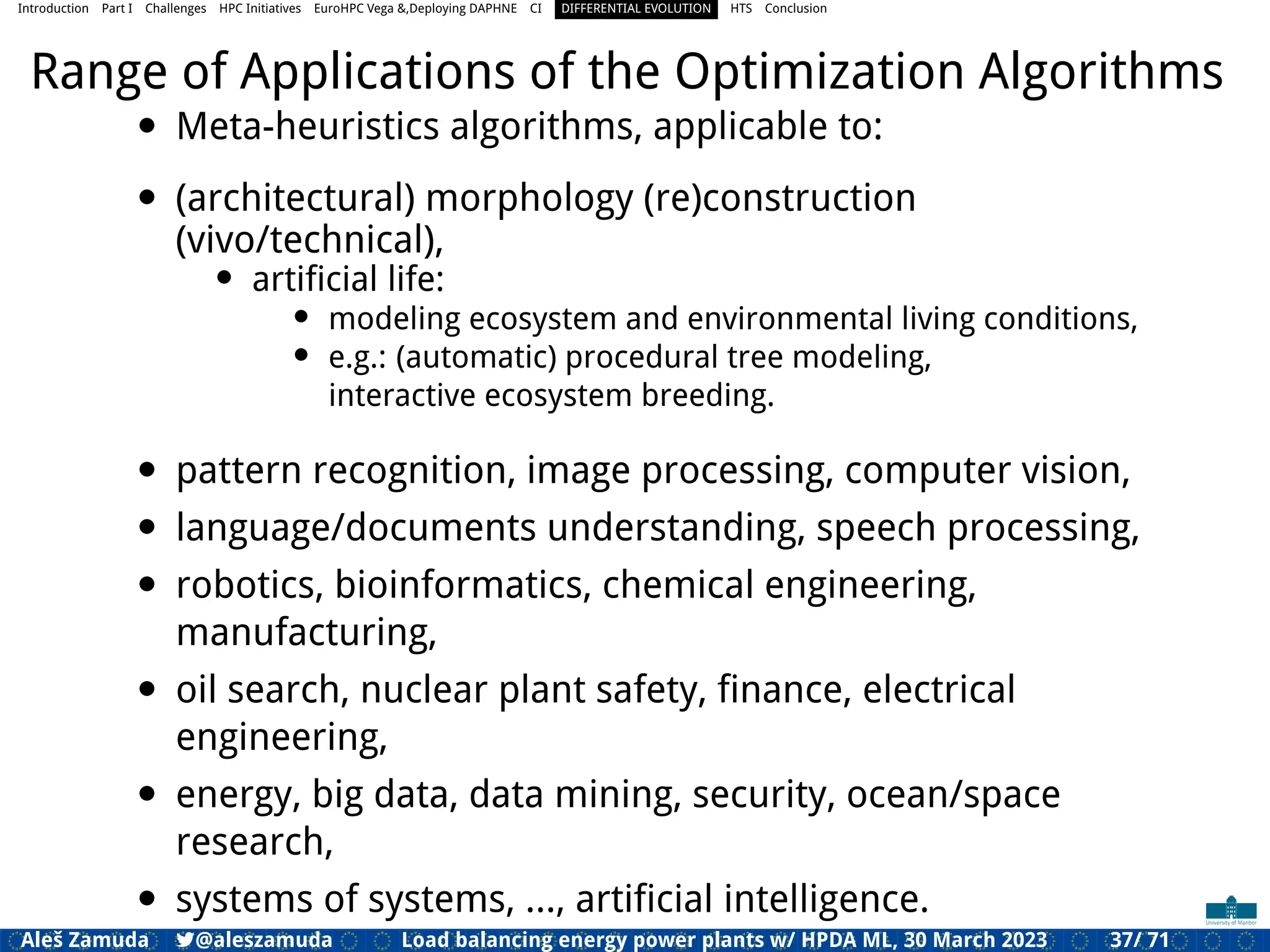 Introduction Part I Challenges HPC Initiatives EuroHPC Vega &,Deploying DAPHNE CI DIFFERENTIAL EVOLUTION HTS Conclusion
Range of Applications of the Optimization Algorithms
• Meta-heuristics algorithms, applicable to:
• (architectural) morphology (re)construction
(vivo/technical),
• artiﬁcial life:
• modeling ecosystem and environmental living conditions,
• e.g.: (automatic) procedural tree modeling,
interactive ecosystem breeding.
• pattern recognition, image processing, computer vision,
• language/documents understanding, speech processing,
• robotics, bioinformatics, chemical engineering,
manufacturing,
• oil search, nuclear plant safety, ﬁnance, electrical
engineering,
• energy, big data, data mining, security, ocean/space
research,
• systems of systems, ..., artiﬁcial intelligence.
Aleš Zamuda 7@aleszamuda Load balancing energy power plants w/ HPDA ML, 30 March 2023 37/ 71
 