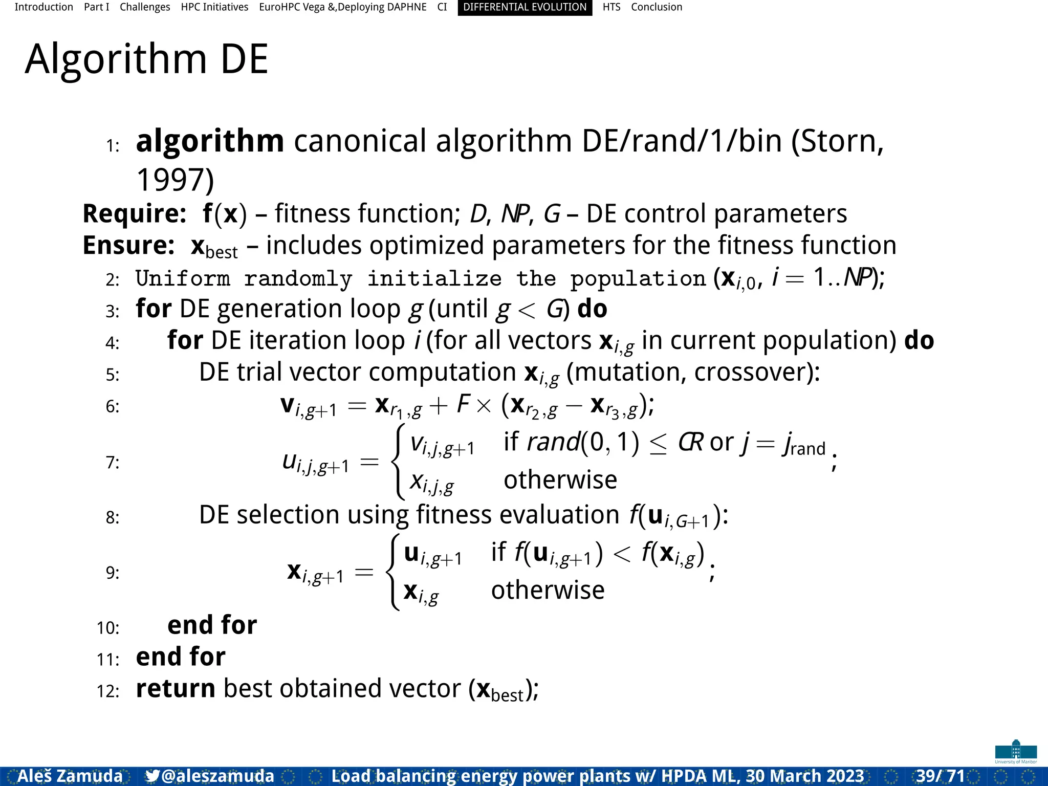 Introduction Part I Challenges HPC Initiatives EuroHPC Vega &,Deploying DAPHNE CI DIFFERENTIAL EVOLUTION HTS Conclusion
Algorithm DE
1: algorithm canonical algorithm DE/rand/1/bin (Storn,
1997)
Require: f(x) – ﬁtness function; D, NP, G – DE control parameters
Ensure: xbest – includes optimized parameters for the ﬁtness function
2: Uniform randomly initialize the population (xi,0, i = 1..NP);
3: for DE generation loop g (until g < G) do
4: for DE iteration loop i (for all vectors xi,g in current population) do
5: DE trial vector computation xi,g (mutation, crossover):
6: vi,g+1 = xr1,g + F × (xr2,g − xr3,g);
7: ui,j,g+1 =
(
vi,j,g+1 if rand(0, 1) ≤ CR or j = jrand
xi,j,g otherwise
;
8: DE selection using ﬁtness evaluation f(ui,G+1):
9: xi,g+1 =
(
ui,g+1 if f(ui,g+1) < f(xi,g)
xi,g otherwise
;
10: end for
11: end for
12: return best obtained vector (xbest);
Aleš Zamuda 7@aleszamuda Load balancing energy power plants w/ HPDA ML, 30 March 2023 39/ 71
 