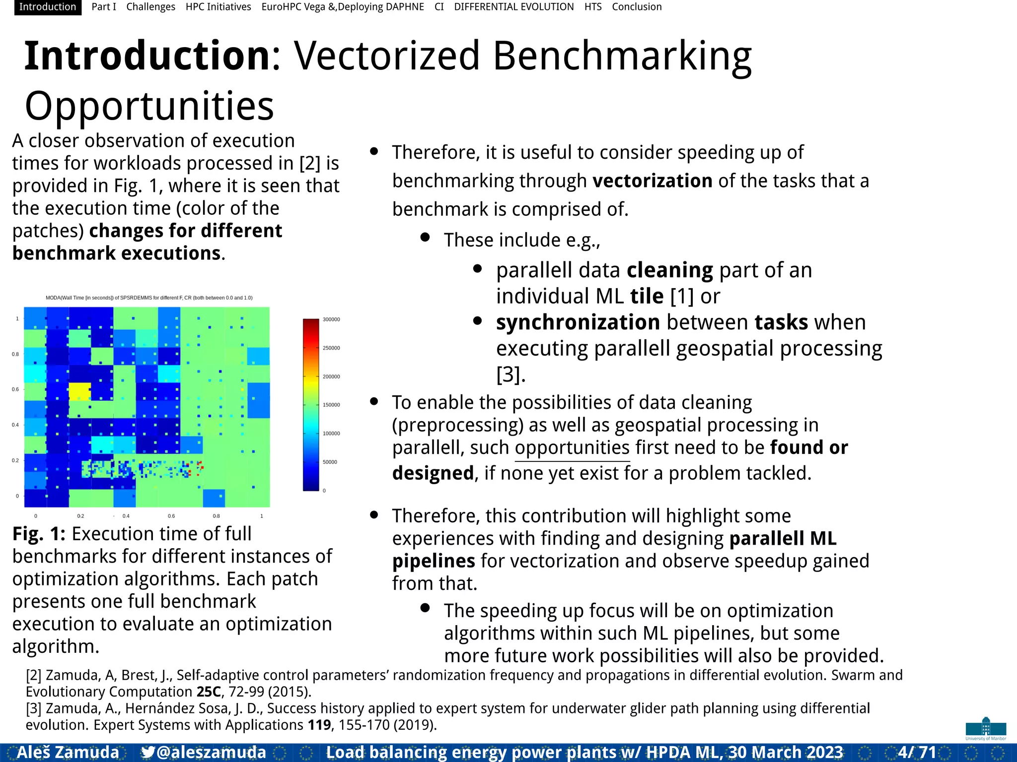 Introduction Part I Challenges HPC Initiatives EuroHPC Vega &,Deploying DAPHNE CI DIFFERENTIAL EVOLUTION HTS Conclusion
Introduction: Vectorized Benchmarking
Opportunities
A closer observation of execution
times for workloads processed in [2] is
provided in Fig. 1, where it is seen that
the execution time (color of the
patches) changes for different
benchmark executions.
Fig. 1: Execution time of full
benchmarks for different instances of
optimization algorithms. Each patch
presents one full benchmark
execution to evaluate an optimization
algorithm.
• Therefore, it is useful to consider speeding up of
benchmarking through vectorization of the tasks that a
benchmark is comprised of.
• These include e.g.,
• parallell data cleaning part of an
individual ML tile [1] or
• synchronization between tasks when
executing parallell geospatial processing
[3].
• To enable the possibilities of data cleaning
(preprocessing) as well as geospatial processing in
parallell, such opportunities ﬁrst need to be found or
designed, if none yet exist for a problem tackled.
• Therefore, this contribution will highlight some
experiences with ﬁnding and designing parallell ML
pipelines for vectorization and observe speedup gained
from that.
• The speeding up focus will be on optimization
algorithms within such ML pipelines, but some
more future work possibilities will also be provided.
[2] Zamuda, A, Brest, J., Self-adaptive control parameters’ randomization frequency and propagations in differential evolution. Swarm and
Evolutionary Computation 25C, 72-99 (2015).
[3] Zamuda, A., Hernández Sosa, J. D., Success history applied to expert system for underwater glider path planning using differential
evolution. Expert Systems with Applications 119, 155-170 (2019).
Aleš Zamuda 7@aleszamuda Load balancing energy power plants w/ HPDA ML, 30 March 2023 4/ 71
 