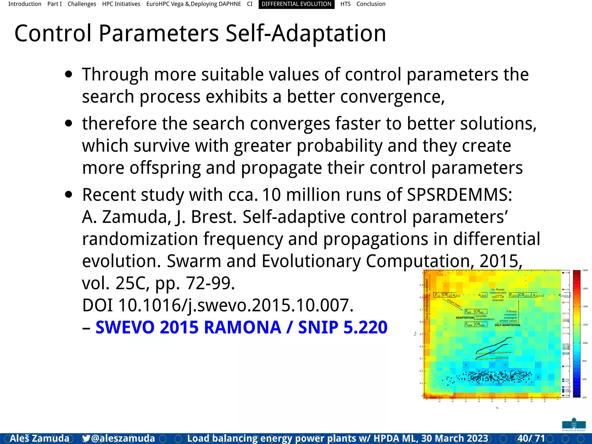 Introduction Part I Challenges HPC Initiatives EuroHPC Vega &,Deploying DAPHNE CI DIFFERENTIAL EVOLUTION HTS Conclusion
Control Parameters Self-Adaptation
• Through more suitable values of control parameters the
search process exhibits a better convergence,
• therefore the search converges faster to better solutions,
which survive with greater probability and they create
more offspring and propagate their control parameters
• Recent study with cca. 10 million runs of SPSRDEMMS:
A. Zamuda, J. Brest. Self-adaptive control parameters’
randomization frequency and propagations in differential
evolution. Swarm and Evolutionary Computation, 2015,
vol. 25C, pp. 72-99.
DOI 10.1016/j.swevo.2015.10.007.
– SWEVO 2015 RAMONA / SNIP 5.220
Aleš Zamuda 7@aleszamuda Load balancing energy power plants w/ HPDA ML, 30 March 2023 40/ 71
 