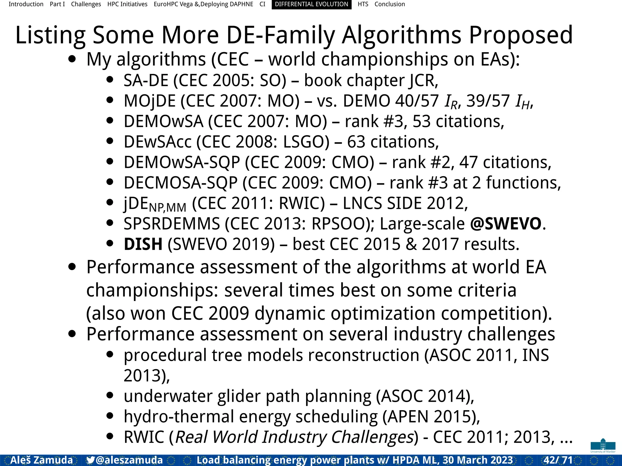 Introduction Part I Challenges HPC Initiatives EuroHPC Vega &,Deploying DAPHNE CI DIFFERENTIAL EVOLUTION HTS Conclusion
Listing Some More DE-Family Algorithms Proposed
• My algorithms (CEC – world championships on EAs):
• SA-DE (CEC 2005: SO) – book chapter JCR,
• MOjDE (CEC 2007: MO) – vs. DEMO 40/57 IR, 39/57 IH,
• DEMOwSA (CEC 2007: MO) – rank #3, 53 citations,
• DEwSAcc (CEC 2008: LSGO) – 63 citations,
• DEMOwSA-SQP (CEC 2009: CMO) – rank #2, 47 citations,
• DECMOSA-SQP (CEC 2009: CMO) – rank #3 at 2 functions,
• jDENP,MM (CEC 2011: RWIC) – LNCS SIDE 2012,
• SPSRDEMMS (CEC 2013: RPSOO); Large-scale @SWEVO.
• DISH (SWEVO 2019) – best CEC 2015 & 2017 results.
• Performance assessment of the algorithms at world EA
championships: several times best on some criteria
(also won CEC 2009 dynamic optimization competition).
• Performance assessment on several industry challenges
• procedural tree models reconstruction (ASOC 2011, INS
2013),
• underwater glider path planning (ASOC 2014),
• hydro-thermal energy scheduling (APEN 2015),
• RWIC (Real World Industry Challenges) - CEC 2011; 2013, ...
Aleš Zamuda 7@aleszamuda Load balancing energy power plants w/ HPDA ML, 30 March 2023 42/ 71
 