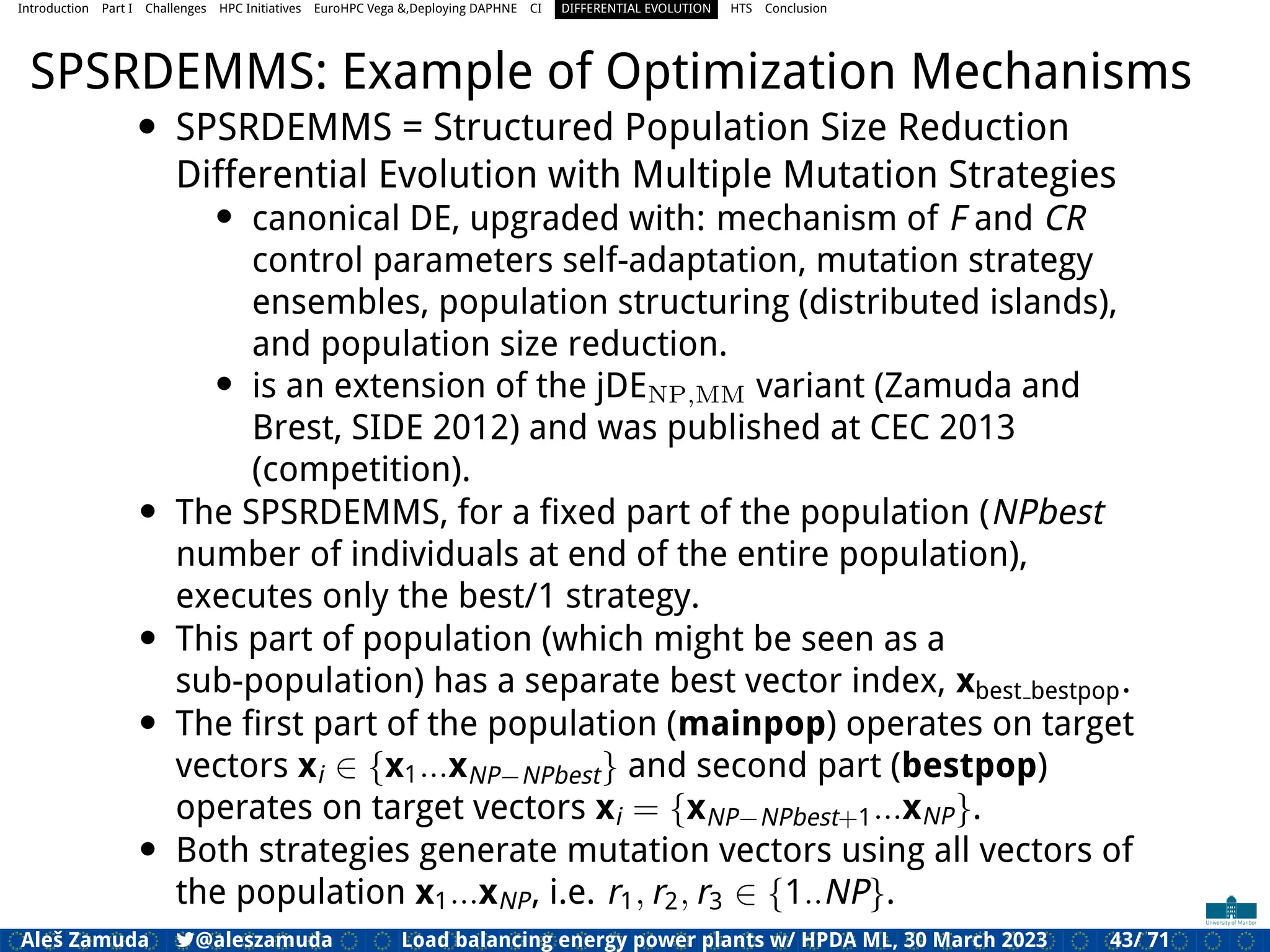Introduction Part I Challenges HPC Initiatives EuroHPC Vega &,Deploying DAPHNE CI DIFFERENTIAL EVOLUTION HTS Conclusion
SPSRDEMMS: Example of Optimization Mechanisms
• SPSRDEMMS = Structured Population Size Reduction
Differential Evolution with Multiple Mutation Strategies
• canonical DE, upgraded with: mechanism of F and CR
control parameters self-adaptation, mutation strategy
ensembles, population structuring (distributed islands),
and population size reduction.
• is an extension of the jDENP,MM variant (Zamuda and
Brest, SIDE 2012) and was published at CEC 2013
(competition).
• The SPSRDEMMS, for a ﬁxed part of the population (NPbest
number of individuals at end of the entire population),
executes only the best/1 strategy.
• This part of population (which might be seen as a
sub-population) has a separate best vector index, xbest bestpop.
• The ﬁrst part of the population (mainpop) operates on target
vectors xi ∈ {x1...xNP−NPbest} and second part (bestpop)
operates on target vectors xi = {xNP−NPbest+1...xNP}.
• Both strategies generate mutation vectors using all vectors of
the population x1...xNP, i.e. r1, r2, r3 ∈ {1..NP}.
Aleš Zamuda 7@aleszamuda Load balancing energy power plants w/ HPDA ML, 30 March 2023 43/ 71
 