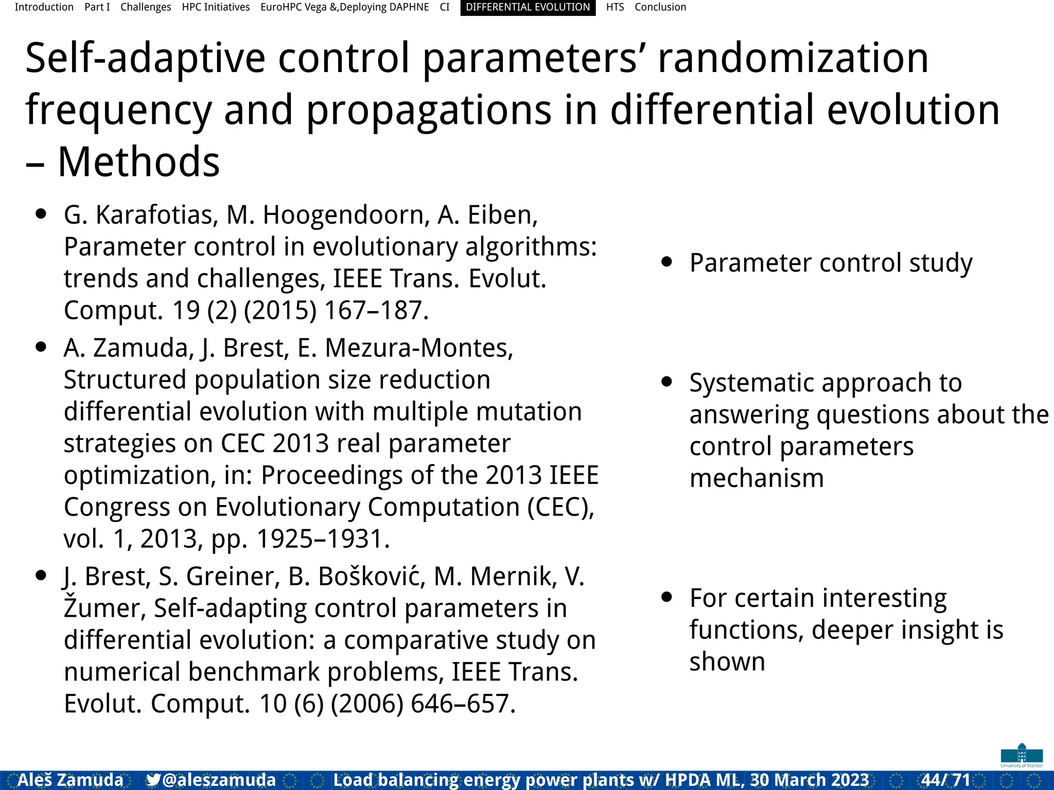 Introduction Part I Challenges HPC Initiatives EuroHPC Vega &,Deploying DAPHNE CI DIFFERENTIAL EVOLUTION HTS Conclusion
Self-adaptive control parameters’ randomization
frequency and propagations in differential evolution
– Methods
• G. Karafotias, M. Hoogendoorn, A. Eiben,
Parameter control in evolutionary algorithms:
trends and challenges, IEEE Trans. Evolut.
Comput. 19 (2) (2015) 167–187.
• A. Zamuda, J. Brest, E. Mezura-Montes,
Structured population size reduction
differential evolution with multiple mutation
strategies on CEC 2013 real parameter
optimization, in: Proceedings of the 2013 IEEE
Congress on Evolutionary Computation (CEC),
vol. 1, 2013, pp. 1925–1931.
• J. Brest, S. Greiner, B. Bošković, M. Mernik, V.
Žumer, Self-adapting control parameters in
differential evolution: a comparative study on
numerical benchmark problems, IEEE Trans.
Evolut. Comput. 10 (6) (2006) 646–657.
• Parameter control study
• Systematic approach to
answering questions about the
control parameters
mechanism
• For certain interesting
functions, deeper insight is
shown
Aleš Zamuda 7@aleszamuda Load balancing energy power plants w/ HPDA ML, 30 March 2023 44/ 71
 