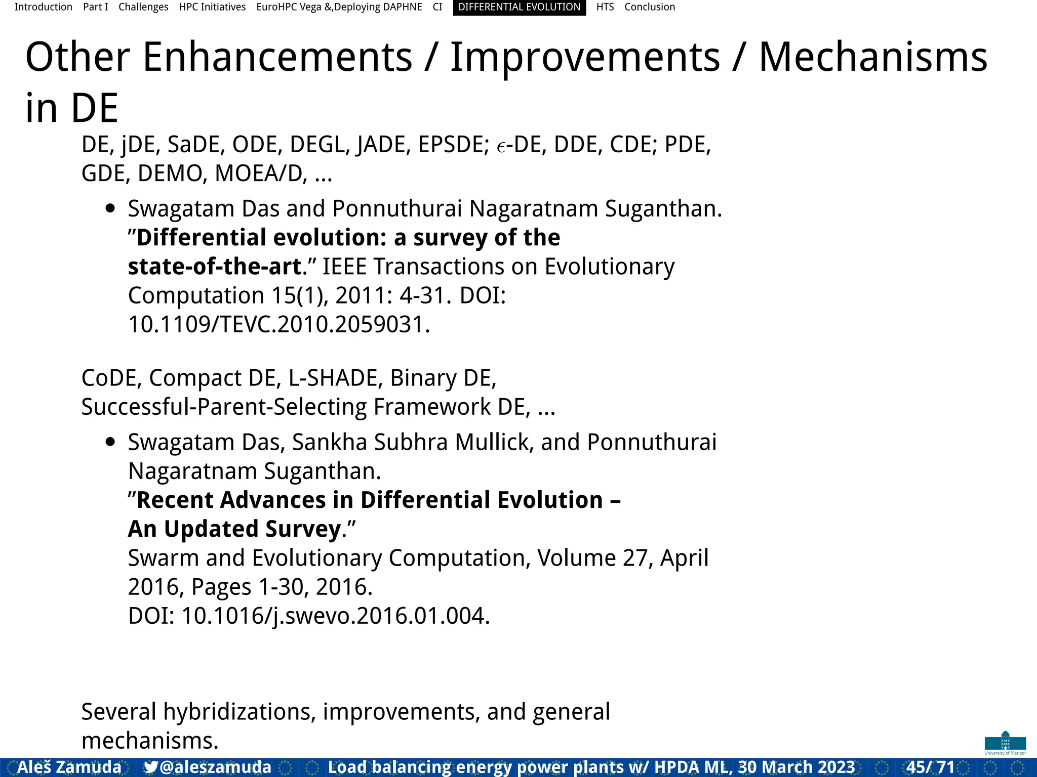 Introduction Part I Challenges HPC Initiatives EuroHPC Vega &,Deploying DAPHNE CI DIFFERENTIAL EVOLUTION HTS Conclusion
Other Enhancements / Improvements / Mechanisms
in DE
DE, jDE, SaDE, ODE, DEGL, JADE, EPSDE; ϵ-DE, DDE, CDE; PDE,
GDE, DEMO, MOEA/D, ...
• Swagatam Das and Ponnuthurai Nagaratnam Suganthan.
”Differential evolution: a survey of the
state-of-the-art.” IEEE Transactions on Evolutionary
Computation 15(1), 2011: 4-31. DOI:
10.1109/TEVC.2010.2059031.
CoDE, Compact DE, L-SHADE, Binary DE,
Successful-Parent-Selecting Framework DE, ...
• Swagatam Das, Sankha Subhra Mullick, and Ponnuthurai
Nagaratnam Suganthan.
”Recent Advances in Differential Evolution –
An Updated Survey.”
Swarm and Evolutionary Computation, Volume 27, April
2016, Pages 1-30, 2016.
DOI: 10.1016/j.swevo.2016.01.004.
Several hybridizations, improvements, and general
mechanisms.
Aleš Zamuda 7@aleszamuda Load balancing energy power plants w/ HPDA ML, 30 March 2023 45/ 71
 