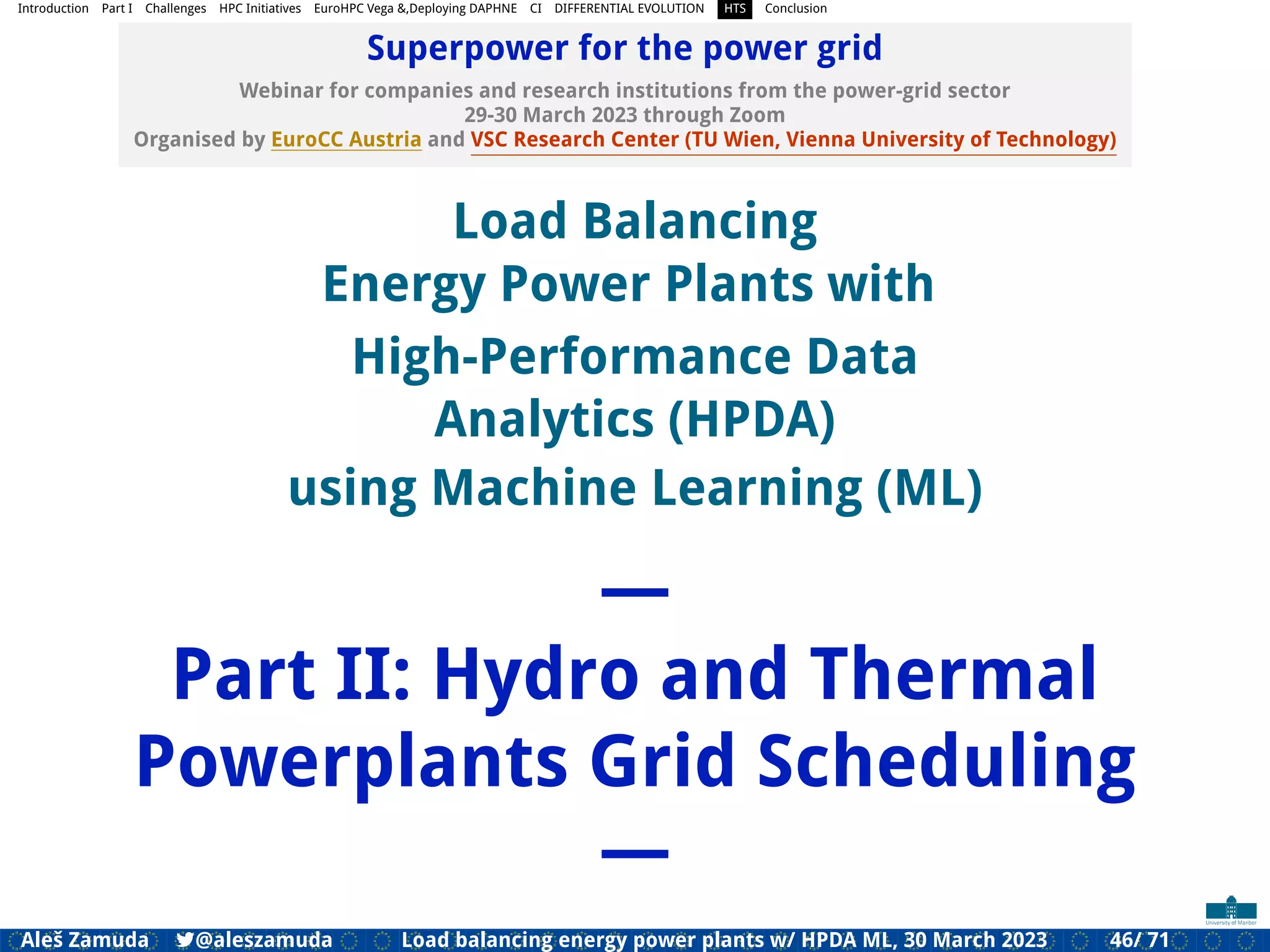 Introduction Part I Challenges HPC Initiatives EuroHPC Vega &,Deploying DAPHNE CI DIFFERENTIAL EVOLUTION HTS Conclusion
Superpower for the power grid
Webinar for companies and research institutions from the power-grid sector
29-30 March 2023 through Zoom
Organised by EuroCC Austria and VSC Research Center (TU Wien, Vienna University of Technology)
Load Balancing
Energy Power Plants with
High-Performance Data
Analytics (HPDA)
using Machine Learning (ML)
—
Part II: Hydro and Thermal
Powerplants Grid Scheduling
—
Aleš Zamuda 7@aleszamuda Load balancing energy power plants w/ HPDA ML, 30 March 2023 46/ 71
 