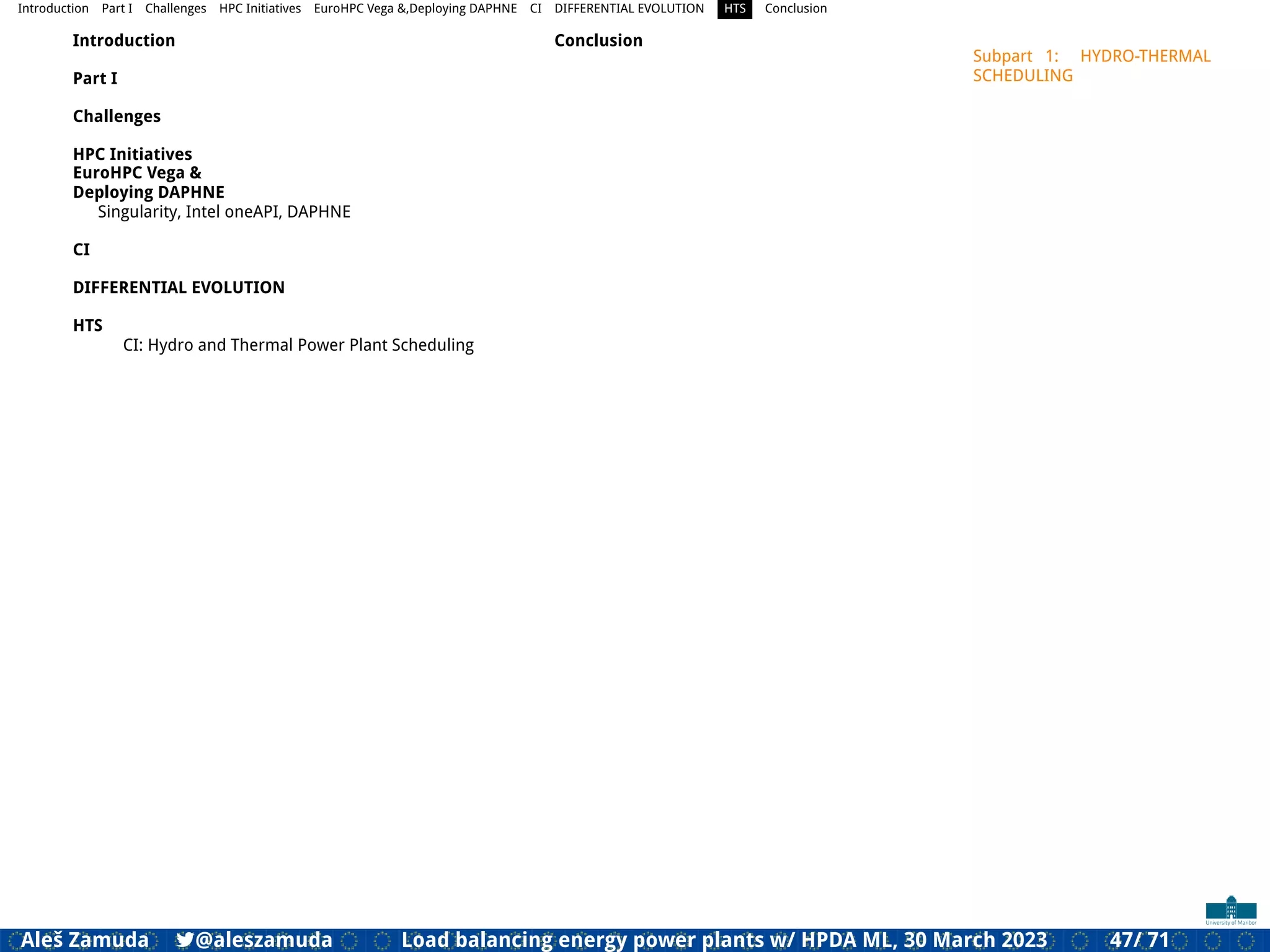 Introduction Part I Challenges HPC Initiatives EuroHPC Vega &,Deploying DAPHNE CI DIFFERENTIAL EVOLUTION HTS Conclusion
Introduction
Part I
Challenges
HPC Initiatives
EuroHPC Vega &
Deploying DAPHNE
Singularity, Intel oneAPI, DAPHNE
CI
DIFFERENTIAL EVOLUTION
HTS
CI: Hydro and Thermal Power Plant Scheduling
Conclusion
Subpart 1: HYDRO-THERMAL
SCHEDULING
Aleš Zamuda 7@aleszamuda Load balancing energy power plants w/ HPDA ML, 30 March 2023 47/ 71
 