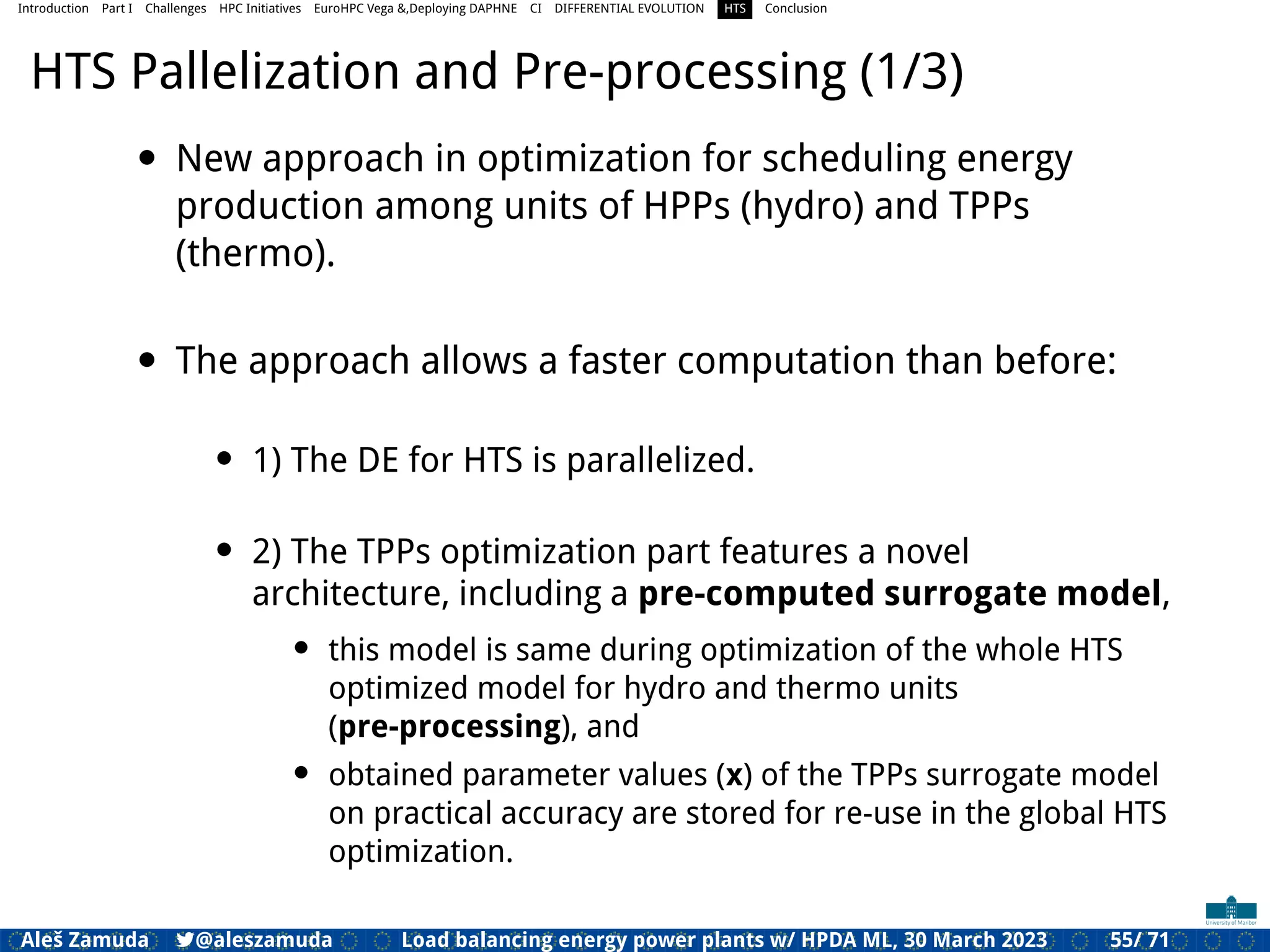 Introduction Part I Challenges HPC Initiatives EuroHPC Vega &,Deploying DAPHNE CI DIFFERENTIAL EVOLUTION HTS Conclusion
HTS Pallelization and Pre-processing (1/3)
• New approach in optimization for scheduling energy
production among units of HPPs (hydro) and TPPs
(thermo).
• The approach allows a faster computation than before:
• 1) The DE for HTS is parallelized.
• 2) The TPPs optimization part features a novel
architecture, including a pre-computed surrogate model,
• this model is same during optimization of the whole HTS
optimized model for hydro and thermo units
(pre-processing), and
• obtained parameter values (x) of the TPPs surrogate model
on practical accuracy are stored for re-use in the global HTS
optimization.
Aleš Zamuda 7@aleszamuda Load balancing energy power plants w/ HPDA ML, 30 March 2023 55/ 71
 