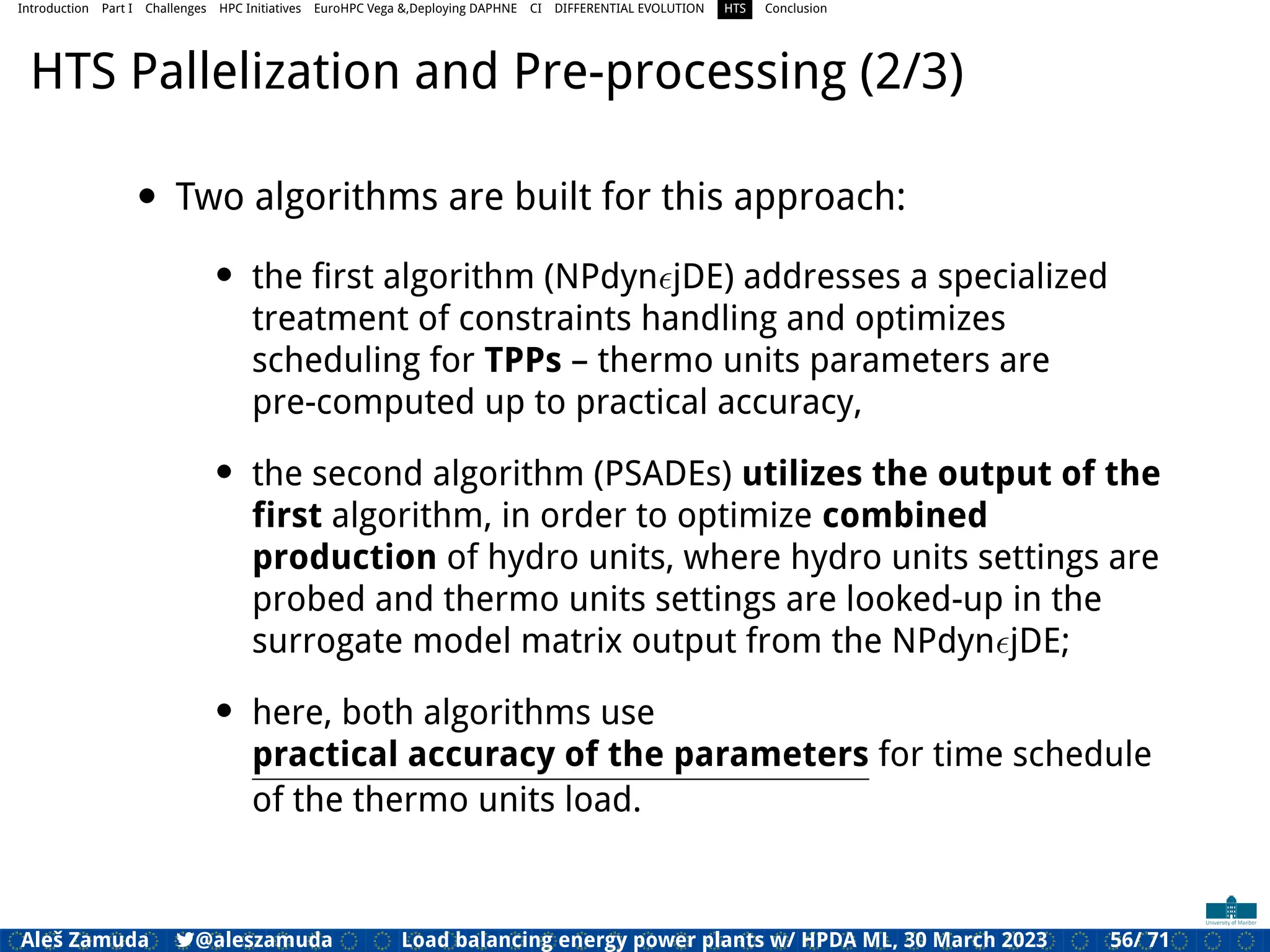 Introduction Part I Challenges HPC Initiatives EuroHPC Vega &,Deploying DAPHNE CI DIFFERENTIAL EVOLUTION HTS Conclusion
HTS Pallelization and Pre-processing (2/3)
• Two algorithms are built for this approach:
• the ﬁrst algorithm (NPdynϵjDE) addresses a specialized
treatment of constraints handling and optimizes
scheduling for TPPs – thermo units parameters are
pre-computed up to practical accuracy,
• the second algorithm (PSADEs) utilizes the output of the
ﬁrst algorithm, in order to optimize combined
production of hydro units, where hydro units settings are
probed and thermo units settings are looked-up in the
surrogate model matrix output from the NPdynϵjDE;
• here, both algorithms use
practical accuracy of the parameters for time schedule
of the thermo units load.
Aleš Zamuda 7@aleszamuda Load balancing energy power plants w/ HPDA ML, 30 March 2023 56/ 71
 