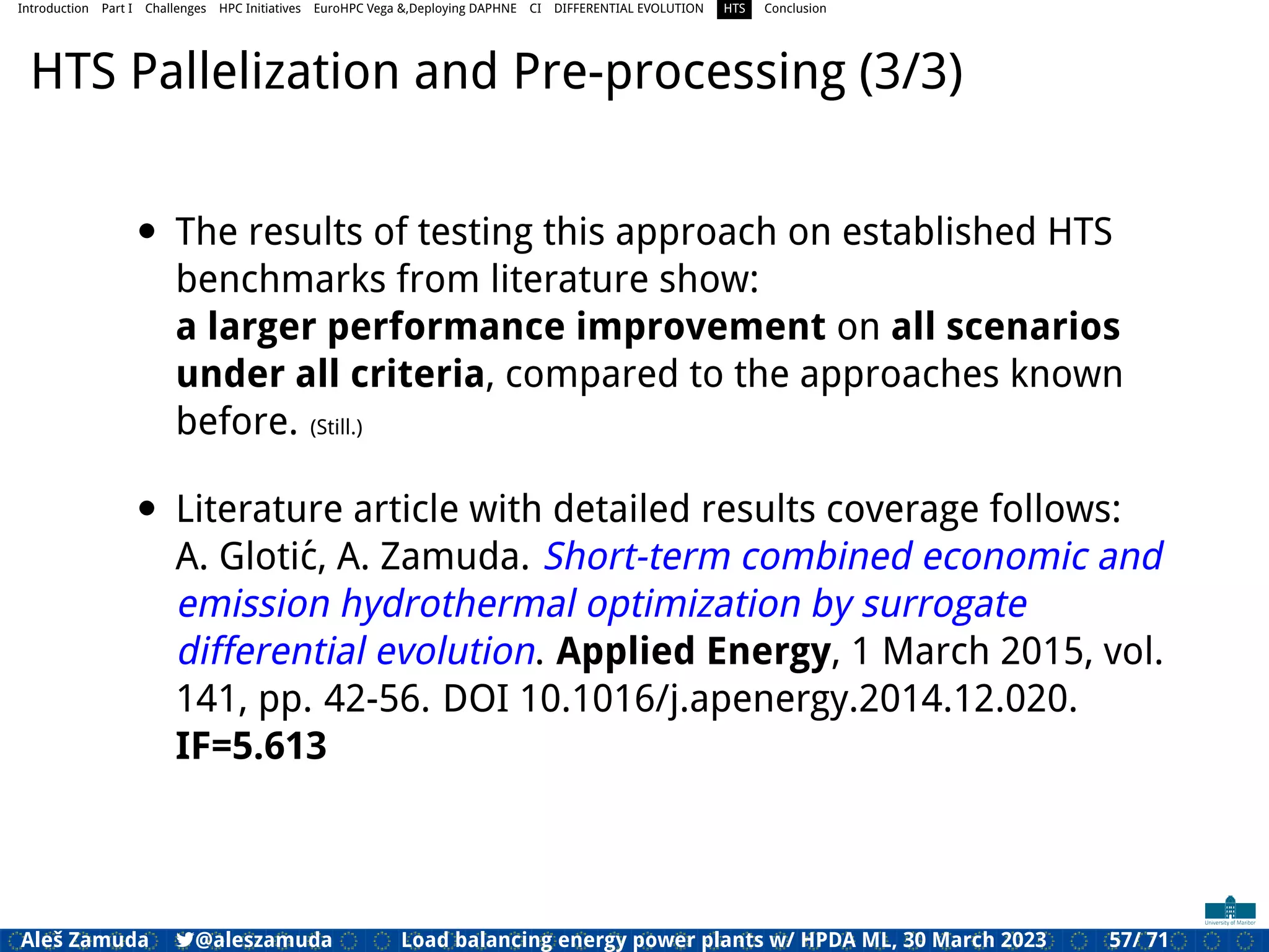 Introduction Part I Challenges HPC Initiatives EuroHPC Vega &,Deploying DAPHNE CI DIFFERENTIAL EVOLUTION HTS Conclusion
HTS Pallelization and Pre-processing (3/3)
• The results of testing this approach on established HTS
benchmarks from literature show:
a larger performance improvement on all scenarios
under all criteria, compared to the approaches known
before. (Still.)
• Literature article with detailed results coverage follows:
A. Glotić, A. Zamuda. Short-term combined economic and
emission hydrothermal optimization by surrogate
differential evolution. Applied Energy, 1 March 2015, vol.
141, pp. 42-56. DOI 10.1016/j.apenergy.2014.12.020.
IF=5.613
Aleš Zamuda 7@aleszamuda Load balancing energy power plants w/ HPDA ML, 30 March 2023 57/ 71
 