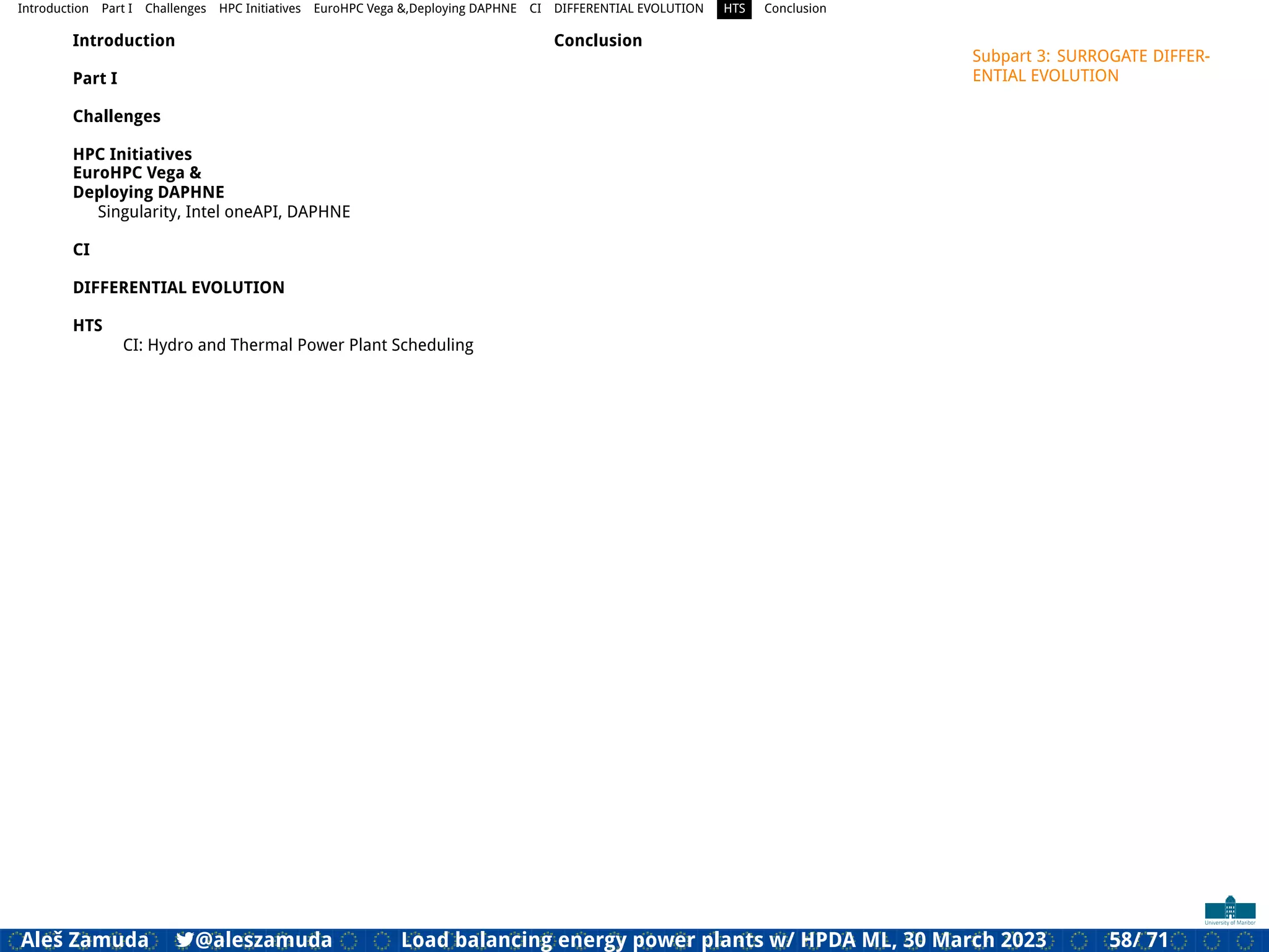 Introduction Part I Challenges HPC Initiatives EuroHPC Vega &,Deploying DAPHNE CI DIFFERENTIAL EVOLUTION HTS Conclusion
Introduction
Part I
Challenges
HPC Initiatives
EuroHPC Vega &
Deploying DAPHNE
Singularity, Intel oneAPI, DAPHNE
CI
DIFFERENTIAL EVOLUTION
HTS
CI: Hydro and Thermal Power Plant Scheduling
Conclusion
Subpart 3: SURROGATE DIFFER-
ENTIAL EVOLUTION
Aleš Zamuda 7@aleszamuda Load balancing energy power plants w/ HPDA ML, 30 March 2023 58/ 71
 